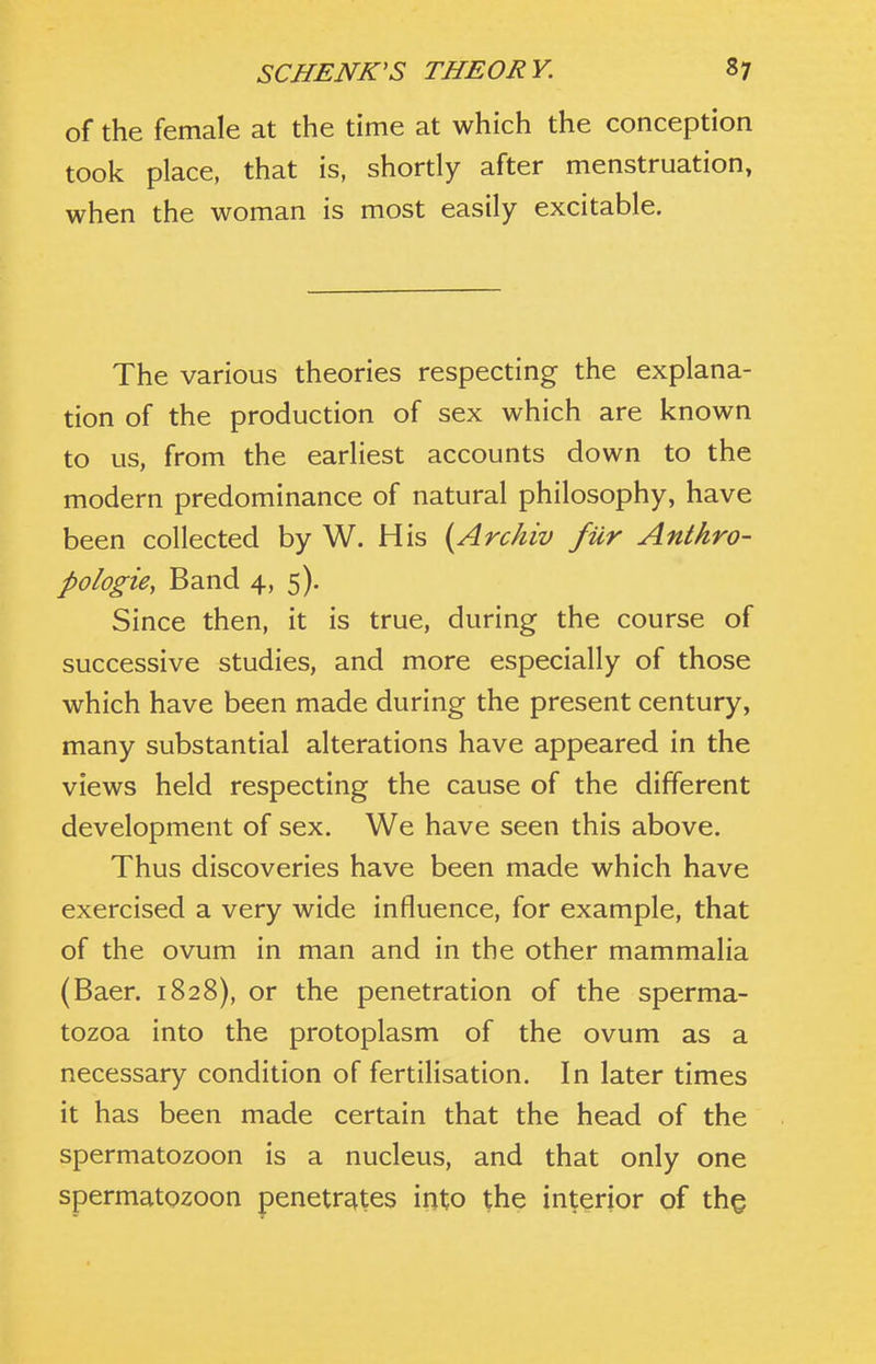 of the female at the time at which the conception took place, that is, shortly after menstruation, when the woman is most easily excitable. The various theories respecting the explana- tion of the production of sex which are known to us, from the earliest accounts down to the modern predominance of natural philosophy, have been collected by W. His {Archiv fur Antkro- pologie, Band 4, 5). Since then, it is true, during the course of successive studies, and more especially of those which have been made during the present century, many substantial alterations have appeared in the views held respecting the cause of the different development of sex. We have seen this above. Thus discoveries have been made which have exercised a very wide influence, for example, that of the ovum in man and in the other mammalia (Baer. 1828), or the penetration of the sperma- tozoa into the protoplasm of the ovum as a necessary condition of fertilisation. In later times it has been made certain that the head of the spermatozoon is a nucleus, and that only one spermatozoon penetrates into ^he interior of tho