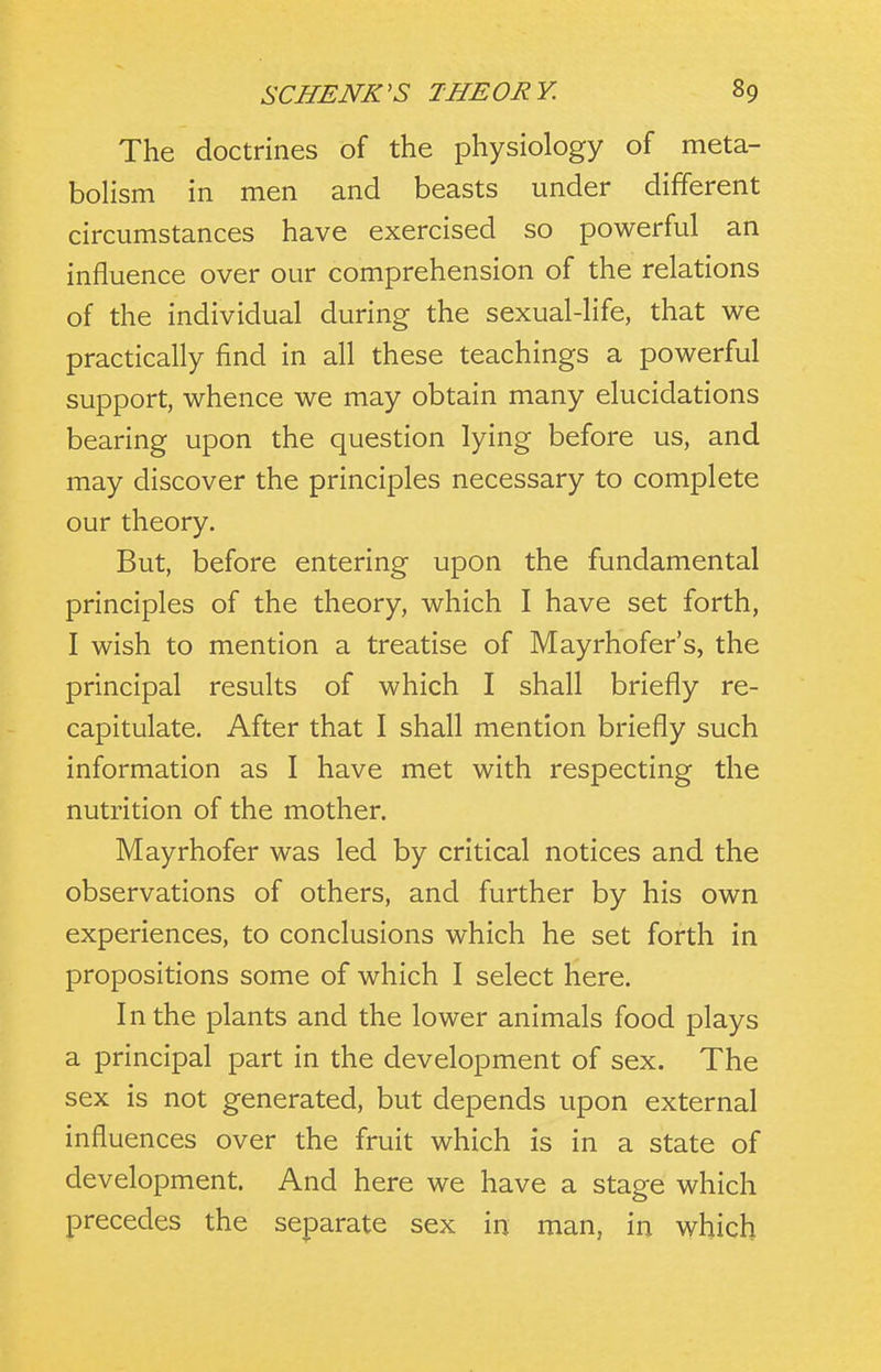 The doctrines of the physiology of meta- bolism in men and beasts under different circumstances have exercised so powerful an influence over our comprehension of the relations of the individual during the sexual-life, that we practically find in all these teachings a powerful support, whence we may obtain many elucidations bearing upon the question lying before us, and may discover the principles necessary to complete our theory. But, before entering upon the fundamental principles of the theory, which I have set forth, I wish to mention a treatise of Mayrhofer's, the principal results of which I shall briefly re- capitulate. After that I shall mention briefly such information as I have met with respecting the nutrition of the mother. Mayrhofer was led by critical notices and the observations of others, and further by his own experiences, to conclusions which he set forth in propositions some of which I select here. In the plants and the lower animals food plays a principal part in the development of sex. The sex is not generated, but depends upon external influences over the fruit which is in a state of development. And here we have a stage which precedes the separate sex in man, in which