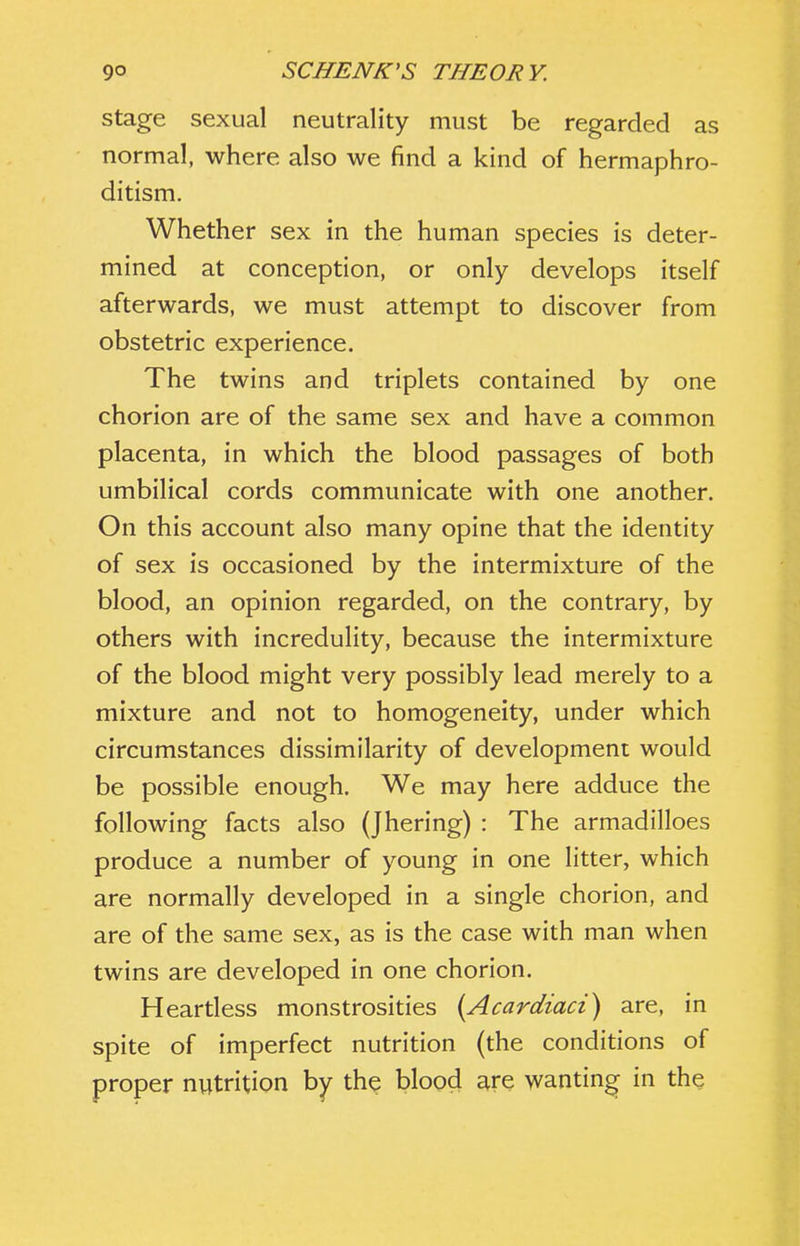 Stage sexual neutrality must be regarded as normal, where also we find a kind of hermaphro- ditism. Whether sex in the human species is deter- mined at conception, or only develops itself afterwards, we must attempt to discover from obstetric experience. The twins and triplets contained by one chorion are of the same sex and have a common placenta, in which the blood passages of both umbilical cords communicate with one another. On this account also many opine that the identity of sex is occasioned by the intermixture of the blood, an opinion regarded, on the contrary, by others with incredulity, because the intermixture of the blood might very possibly lead merely to a mixture and not to homogeneity, under which circumstances dissimilarity of development would be possible enough. We may here adduce the following facts also (Jhering) : The armadilloes produce a number of young in one litter, which are normally developed in a single chorion, and are of the same sex, as is the case with man when twins are developed in one chorion. Heartless monstrosities [Acardiaci) are, in spite of imperfect nutrition (the conditions of proper nutrition by the blood are wanting in the