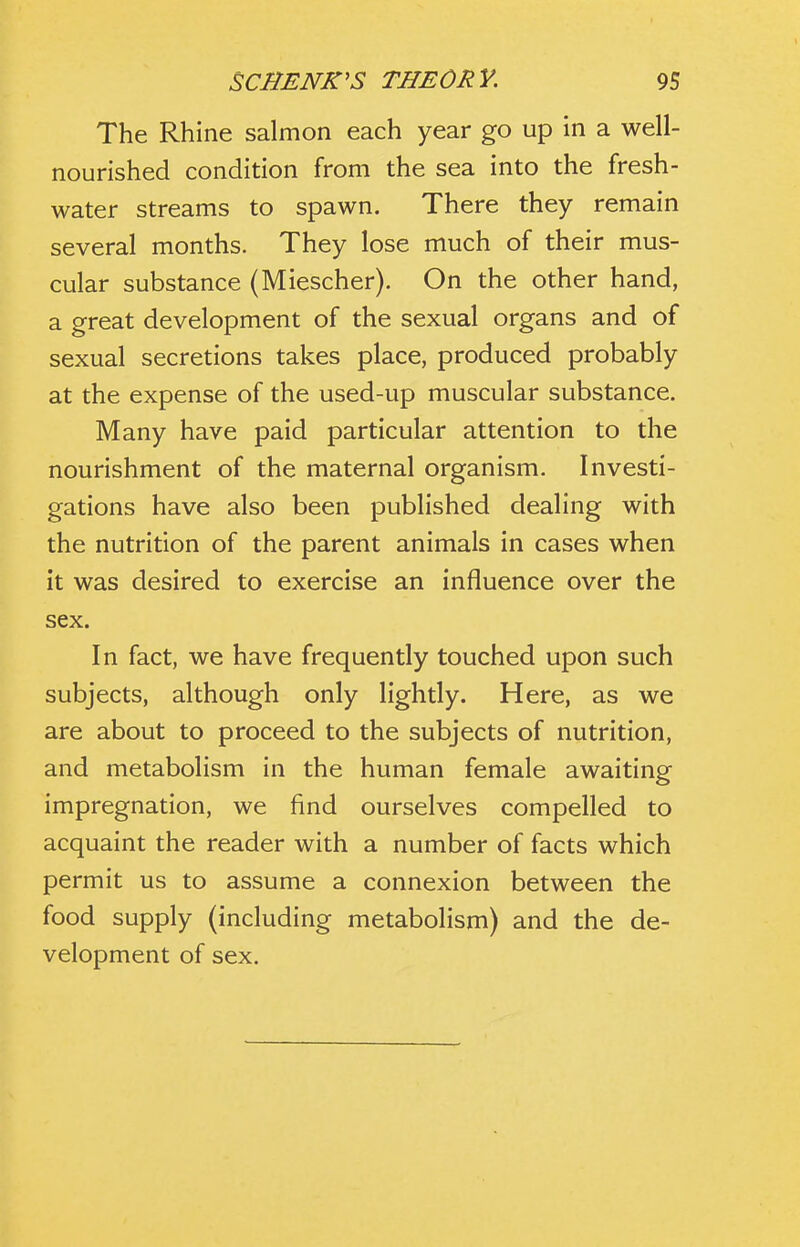 The Rhine salmon each year go up in a well- nourished condition from the sea into the fresh- water streams to spawn. There they remain several months. They lose much of their mus- cular substance (Miescher). On the other hand, a great development of the sexual organs and of sexual secretions takes place, produced probably at the expense of the used-up muscular substance. Many have paid particular attention to the nourishment of the maternal organism. Investi- gations have also been published dealing with the nutrition of the parent animals in cases when it was desired to exercise an influence over the sex. In fact, we have frequently touched upon such subjects, although only lightly. Here, as we are about to proceed to the subjects of nutrition, and metabolism in the human female awaiting impregnation, we find ourselves compelled to acquaint the reader with a number of facts which permit us to assume a connexion between the food supply (including metabolism) and the de- velopment of sex.