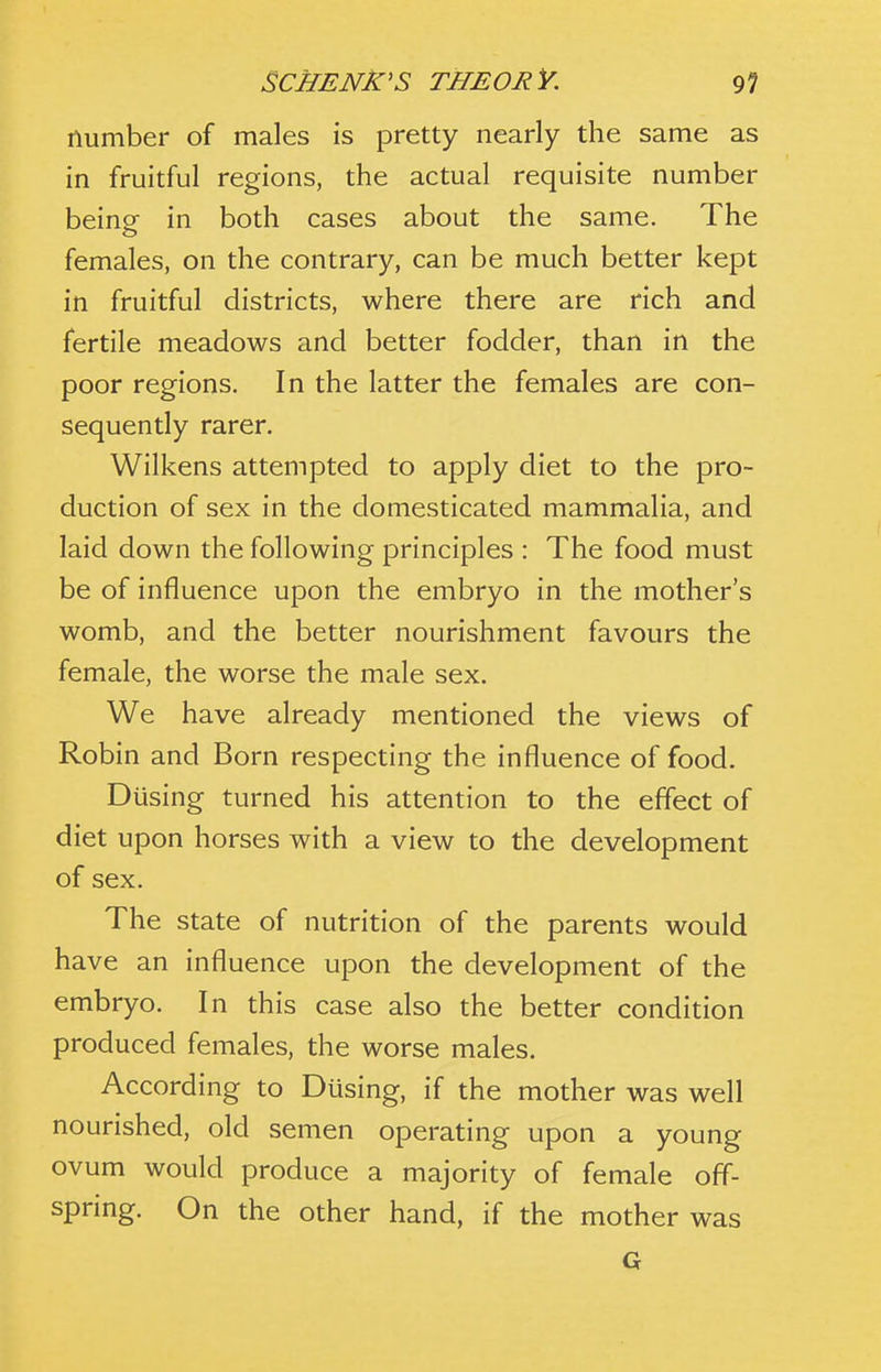 number of males is pretty nearly the same as in fruitful regions, the actual requisite number being in both cases about the same. The females, on the contrary, can be much better kept in fruitful districts, where there are rich and fertile meadows and better fodder, than in the poor regions. In the latter the females are con- sequently rarer. Wilkens attempted to apply diet to the pro- duction of sex in the domesticated mammalia, and laid down the following principles : The food must be of influence upon the embryo in the mother's womb, and the better nourishment favours the female, the worse the male sex. We have already mentioned the views of Robin and Born respecting the influence of food. Dusing turned his attention to the effect of diet upon horses with a view to the development of sex. The state of nutrition of the parents would have an influence upon the development of the embryo. In this case also the better condition produced females, the worse males. According to Dusing, if the mother was well nourished, old semen operating upon a young ovum would produce a majority of female off- spring. On the other hand, if the mother was G