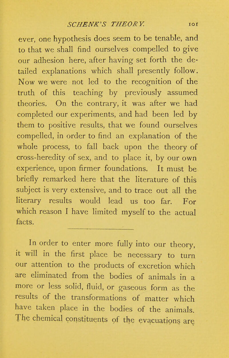 ever, one hypothesis does seem to be tenable, and to that we shall find ourselves compelled to give our adhesion here, after having set forth the de- tailed explanations which shall presently follow. Now we were not led to the recognition of the truth of this teaching by previously assumed theories. On the contrary, it was after we had completed our experiments, and had been led by them to positive results, that we found ourselves compelled, in order to find an explanation of the whole process, to fall back upon the theory of cross-heredity of sex, and to place it, by our own experience, upon firmer foundations. It must be briefly remarked here that the literature of this subject is very extensive, and to trace out all the literary results would lead us too far. For which reason I have limited myself to the actual facts. In order to enter more fully into our theory, it will in the first place be necessary to turn our attention to the products of excretion which are eliminated from the bodies of animals in a more or less solid, fluid, or gaseous form as the results of the transformations of matter which have taken place in the bodies of the animals. The chemical constituents of the evacuatipns ar^