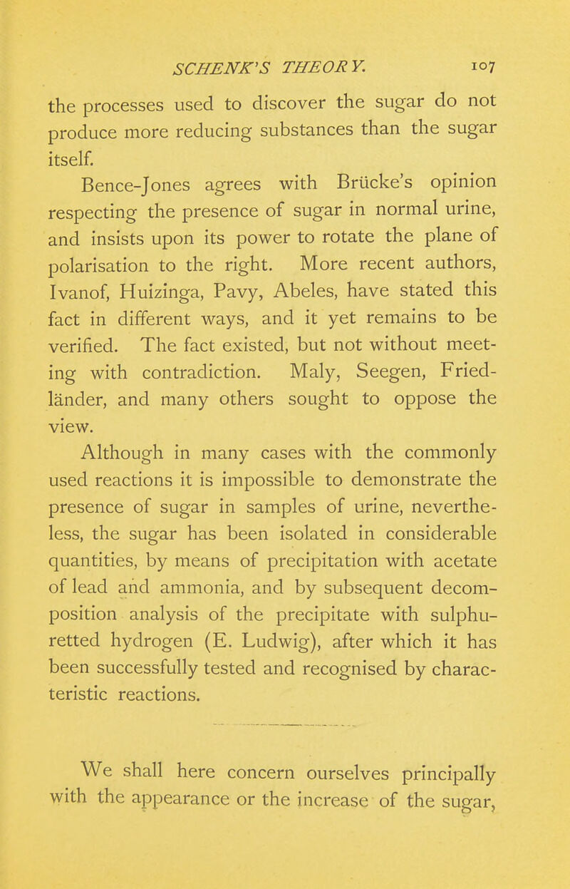 the processes used to discover the sugar do not produce more reducing substances than the sugar itself. Bence-Jones agrees with Brucke's opinion respecting the presence of sugar in normal urine, and insists upon its power to rotate the plane of polarisation to the right. More recent authors, Ivanof, Huizinga, Pavy, Abeles, have stated this fact in different ways, and it yet remains to be verified. The fact existed, but not without meet- ing with contradiction. Maly, Seegen, Fried- lander, and many others sought to oppose the view. Although in many cases with the commonly used reactions it is impossible to demonstrate the presence of sugar in samples of urine, neverthe- less, the sugar has been isolated in considerable quantities, by means of precipitation with acetate of lead and ammonia, and by subsequent decom- position analysis of the precipitate with sulphu- retted hydrogen (E. Ludwig), after which it has been successfully tested and recognised by charac- teristic reactions. We shall here concern ourselves principally with the appearance or the increase of the sugar,