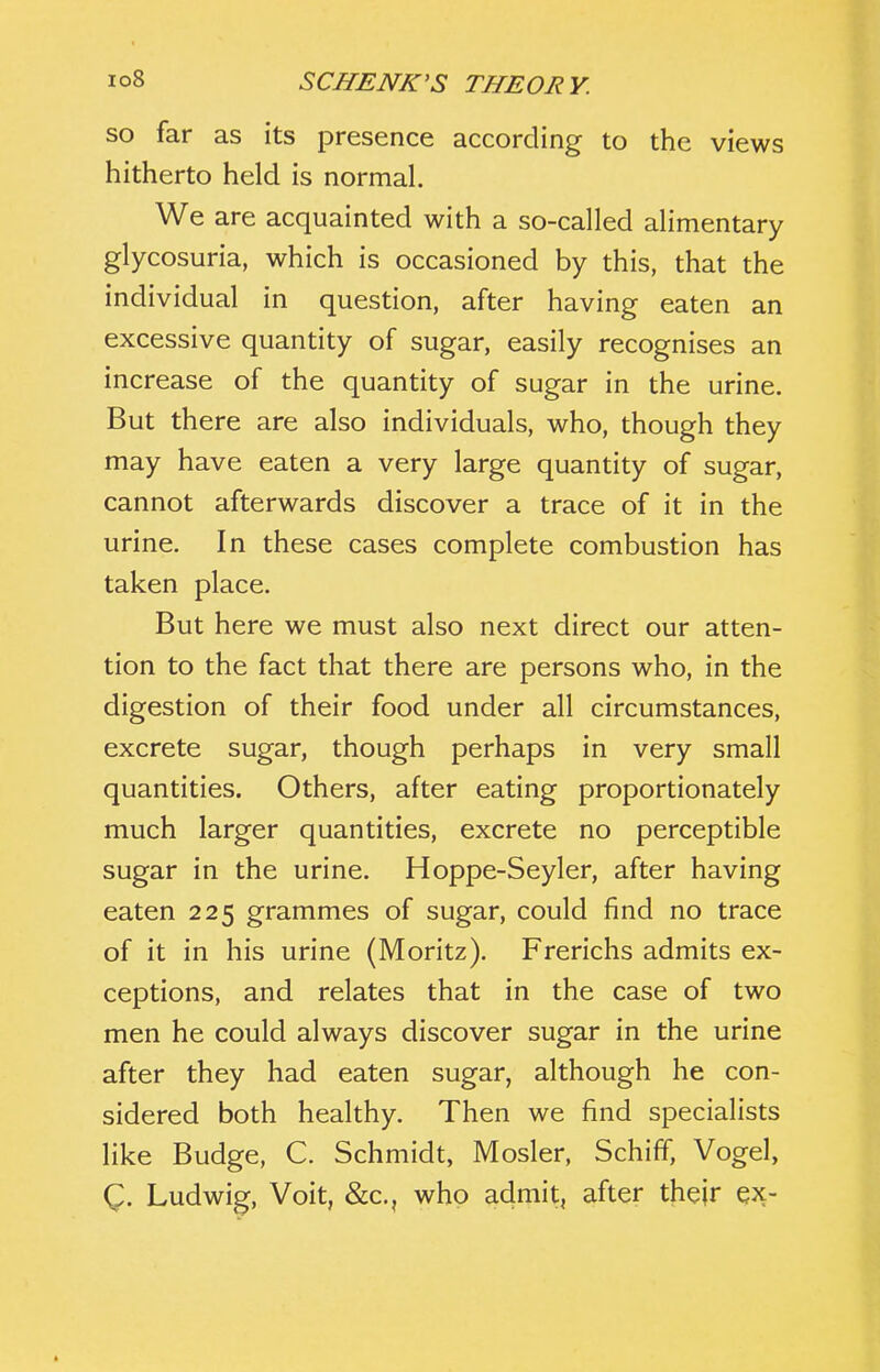 so far as its presence according to the views hitherto held is normal. We are acquainted with a so-called alimentary glycosuria, which is occasioned by this, that the individual in question, after having eaten an excessive quantity of sugar, easily recognises an increase of the quantity of sugar in the urine. But there are also individuals, who, though they may have eaten a very large quantity of sugar, cannot afterwards discover a trace of it in the urine. In these cases complete combustion has taken place. But here we must also next direct our atten- tion to the fact that there are persons who, in the digestion of their food under all circumstances, excrete sugar, though perhaps in very small quantities. Others, after eating proportionately much larger quantities, excrete no perceptible sugar in the urine. Hoppe-Seyler, after having eaten 225 grammes of sugar, could find no trace of it in his urine (Moritz). Frerichs admits ex- ceptions, and relates that in the case of two men he could always discover sugar in the urine after they had eaten sugar, although he con- sidered both healthy. Then we find specialists like Budge, C. Schmidt, Mosler, Schiff, Vogel, Q. Ludwig, Voit, &c., who admit, after their ex-