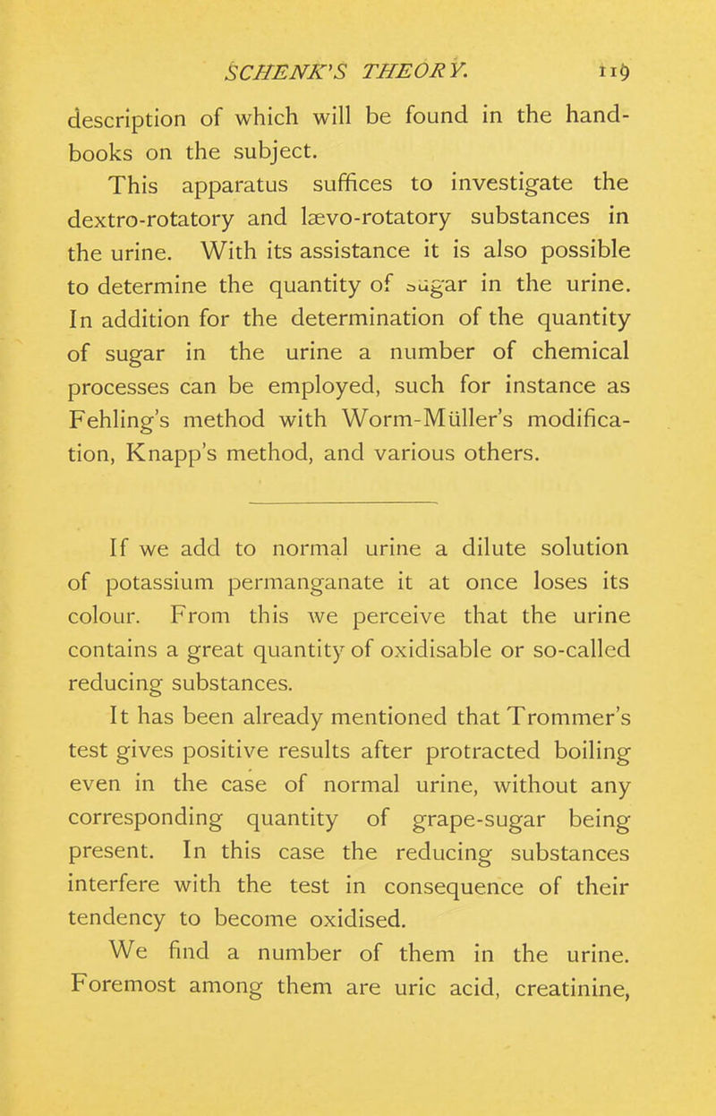 description of which will be found in the hand- books on the subject. This apparatus suffices to investigate the dextro-rotatory and Isevo-rotatory substances in the urine. With its assistance it is also possible to determine the quantity of adgar in the urine. In addition for the determination of the quantity of sugar in the urine a number of chemical processes can be employed, such for instance as Fehling's method with Worm-Miiller's modifica- tion, Knapp's method, and various others. If we add to normal urine a dilute solution of potassium permanganate it at once loses its colour. From this we perceive that the urine contains a great quantity of oxidisable or so-called reducing substances. It has been already mentioned that Trommer's test gives positive results after protracted boiling even in the case of normal urine, without any corresponding quantity of grape-sugar being present. In this case the reducing substances interfere with the test in consequence of their tendency to become oxidised. We find a number of them in the urine. Foremost among them are uric acid, creatinine,