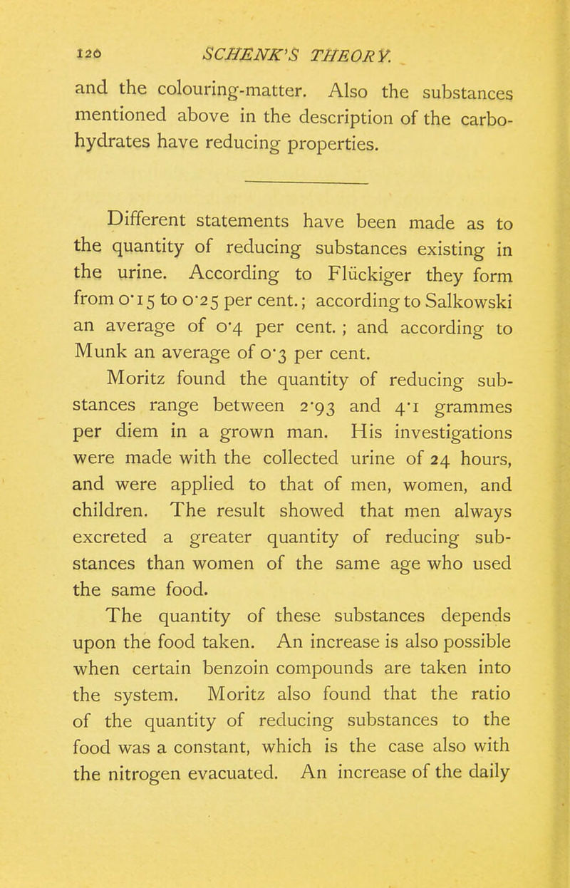 and the colouring-matter. Also the substances mentioned above in the description of the carbo- hydrates have reducing properties. Different statements have been made as to the quantity of reducing substances existing in the urine. According to Fliickiger they form from o-15 to 0-25 per cent.; according to Salkowski an average of 0*4 per cent. ; and according to Munk an average of o3 per cent. Moritz found the quantity of reducing sub- stances range between 2*93 and 4-1 grammes per diem in a grown man. His investigations were made with the collected urine of 24 hours, and were applied to that of men, women, and children. The result showed that men always excreted a greater quantity of reducing sub- stances than women of the same age who used the same food. The quantity of these substances depends upon the food taken. An increase is also possible when certain benzoin compounds are taken into the system. Moritz also found that the ratio of the quantity of reducing substances to the food was a constant, which is the case also with the nitrogen evacuated. An increase of the daily