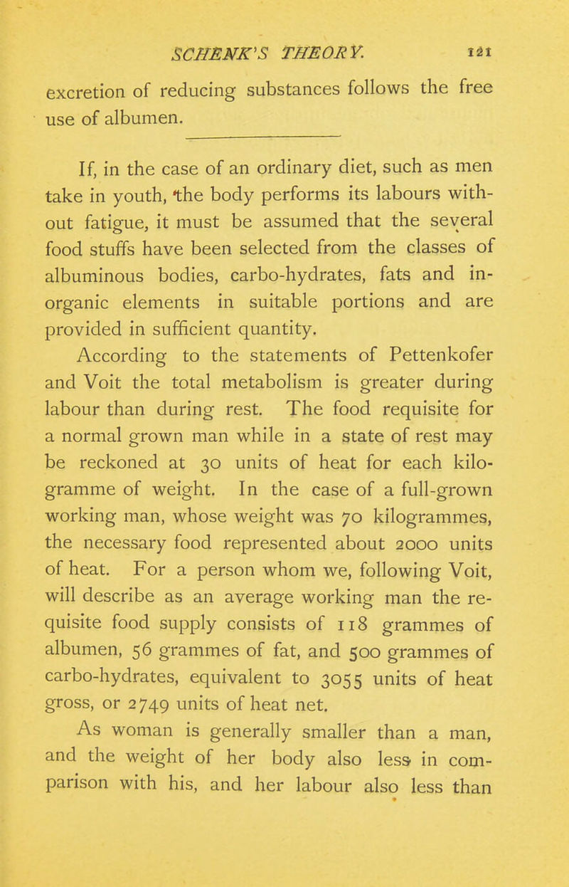 excretion of reducing substances follows the free use of albumen. If, in the case of an ordinary diet, such as men take in youth, the body performs its labours with- out fatigue, it must be assumed that the several food stuffs have been selected from the classes of albuminous bodies, carbo-hydrates, fats and in- organic elements in suitable portions and are provided in sufficient quantity. According to the statements of Pettenkofer and Voit the total metabolism is greater during labour than during rest. The food requisite for a normal grown man while in a state of rest may be reckoned at 30 units of heat for each kilo- gramme of weight. In the case of a full-grown working man, whose weight was 70 kilogrammes, the necessary food represented about 2000 units of heat. For a person whom we, following Voit, will describe as an average working man the re- quisite food supply consists of 118 grammes of albumen, 56 grammes of fat, and 500 grammes of carbo-hydrates, equivalent to 3055 units of heat gross, or 2749 units of heat net. As woman is generally smaller than a man, and the weight of her body also less in com- parison with his, and her labour also less than