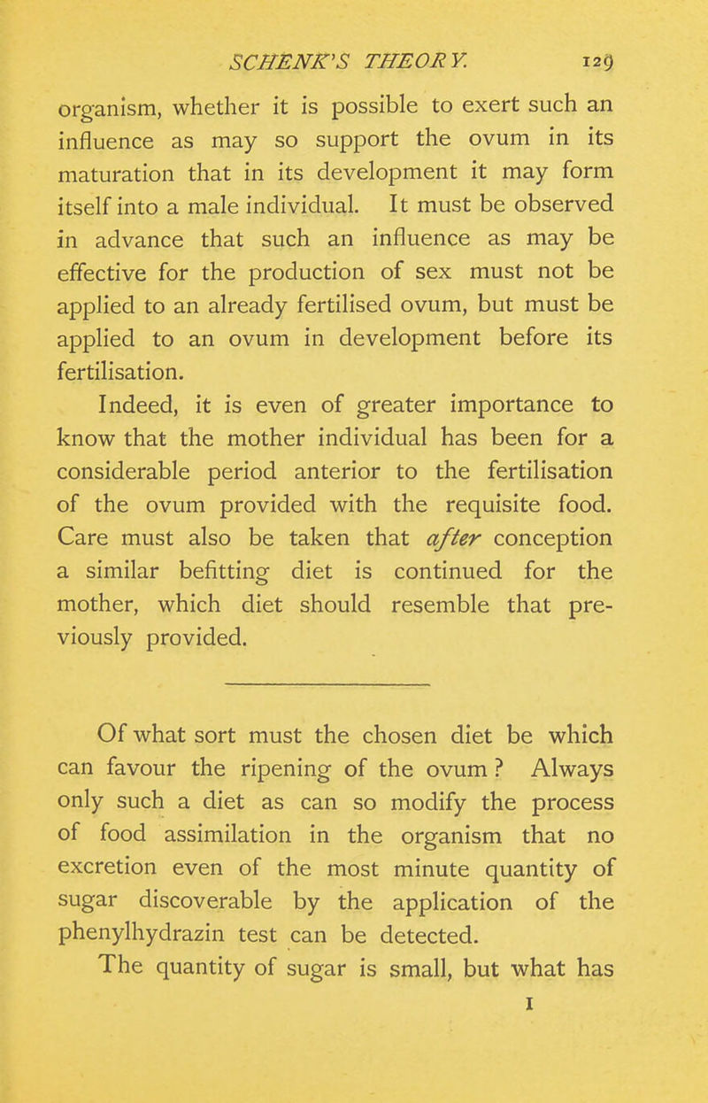 organism, whether it is possible to exert such an influence as may so support the ovum in its maturation that in its development it may form itself into a male individual. It must be observed in advance that such an influence as may be effective for the production of sex must not be applied to an already fertilised ovum, but must be applied to an ovum in development before its fertilisation. Indeed, it is even of greater importance to know that the mother individual has been for a considerable period anterior to the fertilisation of the ovum provided with the requisite food. Care must also be taken that after conception a similar befitting diet is continued for the mother, which diet should resemble that pre- viously provided. Of what sort must the chosen diet be which can favour the ripening of the ovum ? Always only such a diet as can so modify the process of food assimilation in the organism that no excretion even of the most minute quantity of sugar discoverable by the application of the phenylhydrazin test can be detected. The quantity of sugar is small, but what has I