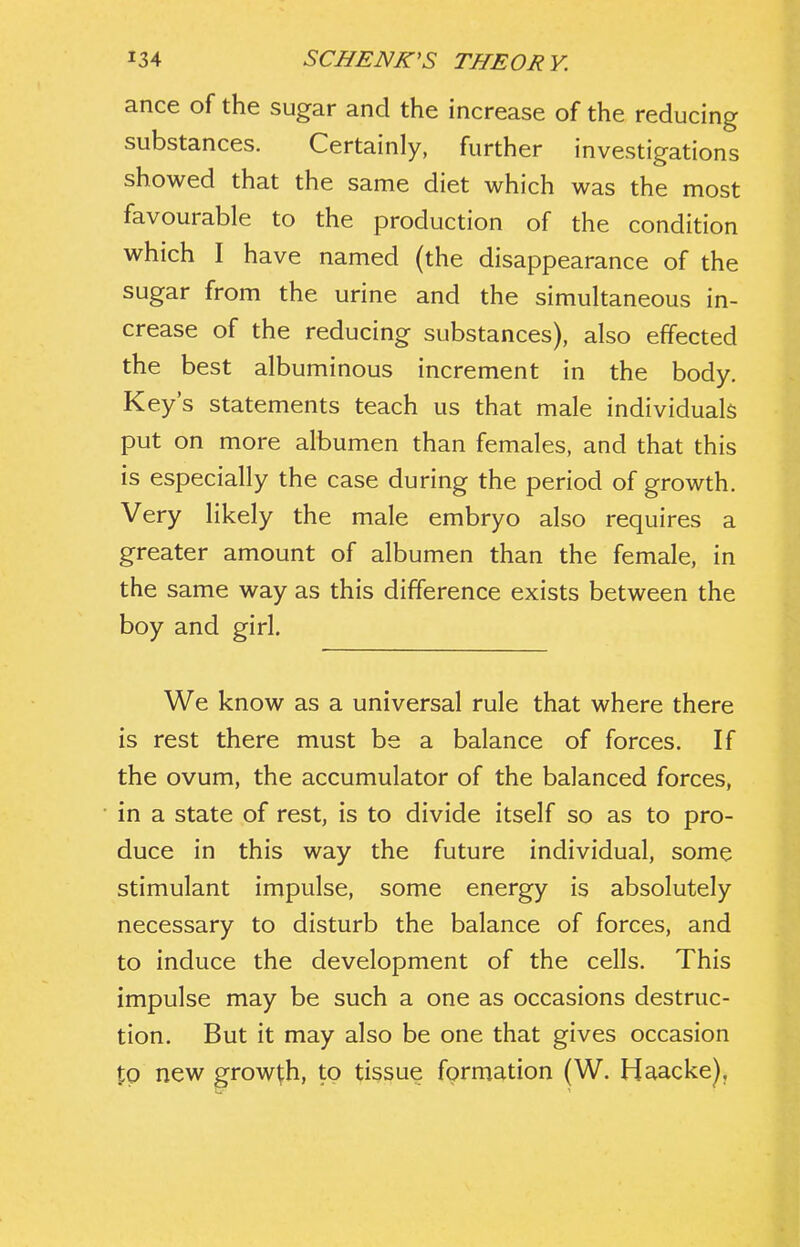 ance of the sugar and the increase of the reducing substances. Certainly, further investigations showed that the same diet which was the most favourable to the production of the condition which I have named (the disappearance of the sugar from the urine and the simultaneous in- crease of the reducing substances), also effected the best albuminous increment in the body. Key's statements teach us that male individuals put on more albumen than females, and that this is especially the case during the period of growth. Very likely the male embryo also requires a greater amount of albumen than the female, in the same way as this difference exists between the boy and girl. We know as a universal rule that where there is rest there must be a balance of forces. If the ovum, the accumulator of the balanced forces, in a state of rest, is to divide itself so as to pro- duce in this way the future individual, some stimulant impulse, some energy is absolutely necessary to disturb the balance of forces, and to induce the development of the cells. This impulse may be such a one as occasions destruc- tion. But it may also be one that gives occasion to new growth, to tissue formation (W. Haacke),