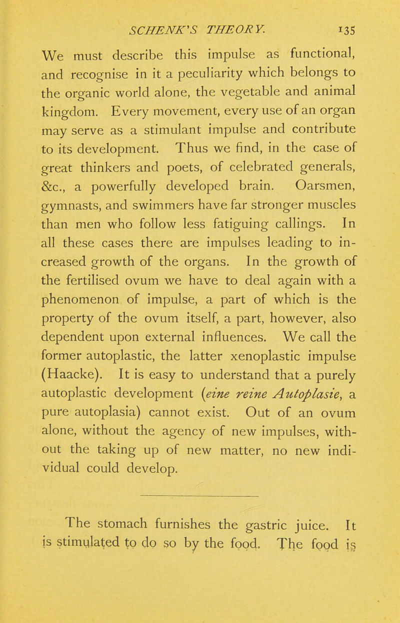 We must describe this impulse as functional, and recognise in it a peculiarity which belongs to the organic world alone, the vegetable and animal kingdom. Every movement, every use of an organ may serve as a stimulant impulse and contribute to its development. Thus we find, in the case of great thinkers and poets, of celebrated generals, &c., a powerfully developed brain. Oarsmen, gymnasts, and swimmers have far stronger muscles than men who follow less fatiguing callings. In all these cases there are impulses leading to in- creased growth of the organs. In the growth of the fertilised ovum we have to deal again with a phenomenon of impulse, a part of which is the property of the ovum itself, a part, however, also dependent upon external influences. We call the former autoplastic, the latter xenoplastic impulse (Haacke). It is easy to understand that a purely autoplastic development {eine reine Autoplasie, a pure autoplasia) cannot exist. Out of an ovum alone, without the agency of new impulses, with- out the taking up of new matter, no new indi- vidual could develop. The stomach furnishes the gastric juice. It is stimulated to do so by the food. The food i§