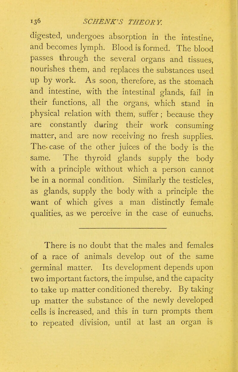 digested, undergoes absorption in the intestine, and becomes lymph. Blood is formed. The blood passes through the several organs and tissues, nourishes them, and replaces the substances used up by work. As soon, therefore, as the stomach and intestine, with the intestinal glands, fail in their functions, all the organs, which stand in physical relation with them, suffer; because they are constantly during their work consuming matter, and are now receiving no fresh supplies. The-case of the other juices of the body is the same. The thyroid glands supply the body with a principle without which a person cannot be in a normal condition. Similarly the testicles, as glands, supply the body with a principle the want of which gives a man distinctly female qualities, as we perceive in the case of eunuchs. There is no doubt that the males and females of a race of animals develop out of the same germinal matter. Its development depends upon two important factors, the impulse, and the capacity to take up matter conditioned thereby. By taking up matter the substance of the newly developed cells is increased, and this in turn prompts them to repeated division, until at last an organ is