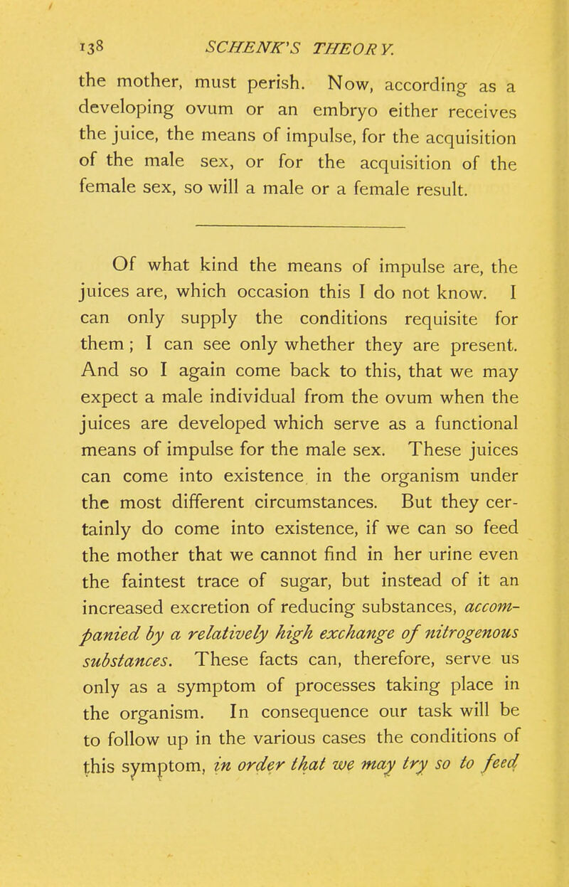 the mother, must perish. Now, according as a developing ovum or an embryo either receives the juice, the means of impulse, for the acquisition of the male sex, or for the acquisition of the female sex, so will a male or a female result. Of what kind the means of impulse are, the juices are, which occasion this I do not know. I can only supply the conditions requisite for them; I can see only whether they are present. And so I again come back to this, that we may expect a male individual from the ovum when the juices are developed which serve as a functional means of impulse for the male sex. These juices can come into existence in the organism under the most different circumstances. But they cer- tainly do come into existence, if we can so feed the mother that we cannot find in her urine even the faintest trace of sugar, but instead of it an increased excretion of reducing substances, accom- panied by a relatively high exchange of nitrogenous substances. These facts can, therefore, serve us only as a symptom of processes taking place in the organism. In consequence our task will be to follow up in the various cases the conditions of this symptom, in order that we may try so to feed
