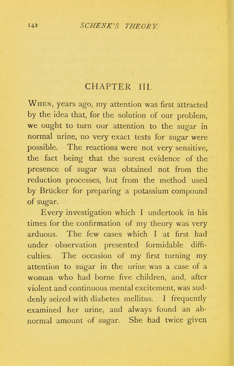 CHAPTER III. When, years ago, my attention was first attracted by the idea that, for the solution of our problem, we ought to turn our attention to the sugar in normal urine, no very exact tests for sugar were possible. The reactions were not very sensitive, the fact being that the surest evidence of the presence of sugar was obtained not from the reduction processes, but from the method used by Briicker for preparing a potassium compound of sugar. Every investigation which I undertook in his times for the confirmation of my theory was very arduous. The few cases which I at first had under observation presented formidable diffi- culties. The occasion of my first turning my attention to sugar in the urine was a case of a woman who had borne five children, and, after violent and continuous mental excitement, was sud- denly seized with diabetes mellitus. I frequently examined her urine, and always found an ab- normal amount of sugar. She had twice given