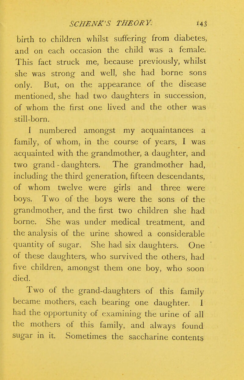 birth to children whilst suffering from diabetes, and on each occasion the child was a female. This fact struck me, because previously, whilst she was strong and well, she had borne sons only. But, on the appearance of the disease mentioned, she had two daughters in succession, of whom the first one lived and the other was still-born. I numbered amongst my acquaintances a family, of whom, in the course of years, I was acquainted with the grandmother, a daughter, and two grand - daughters. The grandmother had, including the third generation, fifteen descendants, of whom twelve were girls and three were boys. Two of the boys were the sons of the grandmother, and the first two children she had borne. She was under medical treatment, and the analysis of the urine showed a considerable quantity of sugar. She had six daughters. One of these daughters, who survived the others, had five children, amongst them one boy, who soon died. Two of the grand-daughters of this family became mothers, each bearing one daughter. I had the opportunity of examining the urine of all the mothers of this family, and always found sugar in it. Sometimes the saccharine contents