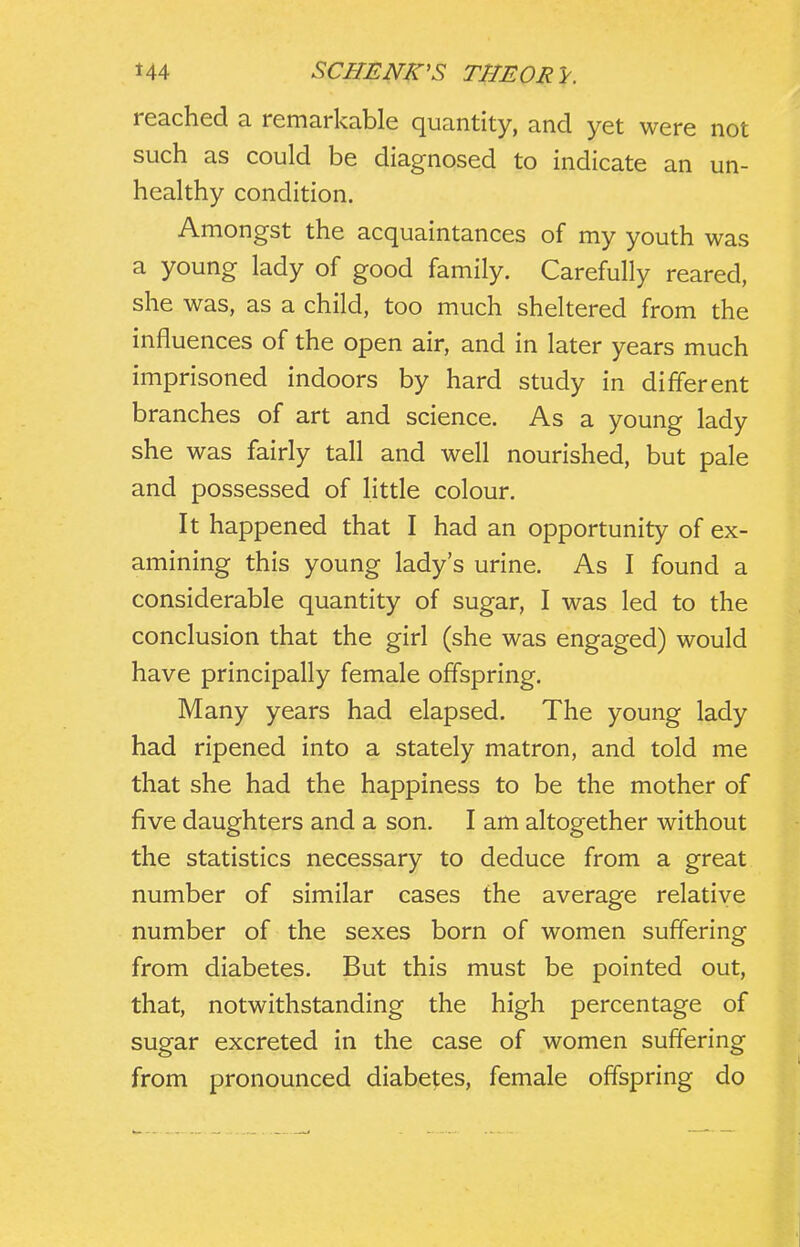 reached a remarkable quantity, and yet were not such as could be diagnosed to indicate an un- healthy condition. Amongst the acquaintances of my youth was a young lady of good family. Carefully reared, she was, as a child, too much sheltered from the influences of the open air, and in later years much imprisoned indoors by hard study in different branches of art and science. As a young lady she was fairly tall and well nourished, but pale and possessed of little colour. It happened that I had an opportunity of ex- amining this young lady's urine. As I found a considerable quantity of sugar, I was led to the conclusion that the girl (she was engaged) would have principally female offspring. Many years had elapsed. The young lady had ripened into a stately matron, and told me that she had the happiness to be the mother of five daughters and a son. I am altogether without the statistics necessary to deduce from a great number of similar cases the average relative number of the sexes born of women suffering from diabetes. But this must be pointed out, that, notwithstanding the high percentage of sugar excreted in the case of women suffering from pronounced diabet;es, female offspring do