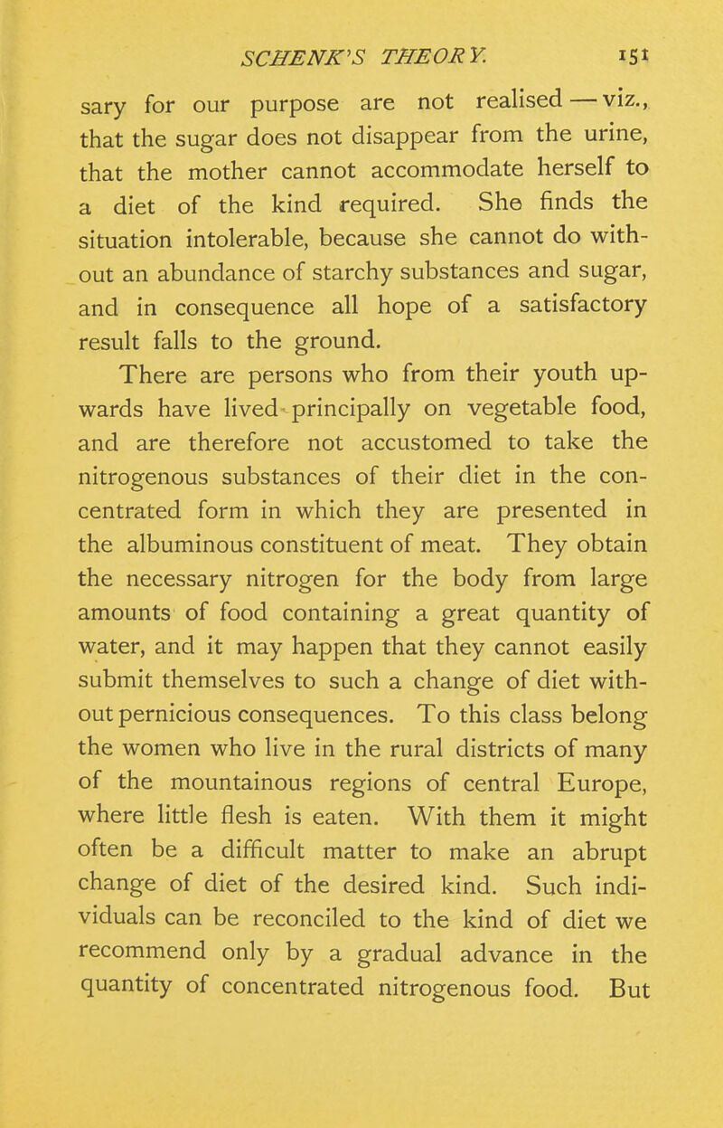 sary for our purpose are not realised—viz., that the sugar does not disappear from the urine, that the mother cannot accommodate herself to a diet of the kind required. She finds the situation intolerable, because she cannot do with- out an abundance of starchy substances and sugar, and in consequence all hope of a satisfactory result falls to the ground. There are persons who from their youth up- wards have lived principally on vegetable food, and are therefore not accustomed to take the nitrogenous substances of their diet in the con- centrated form in which they are presented in the albuminous constituent of meat. They obtain the necessary nitrogen for the body from large amounts of food containing a great quantity of water, and it may happen that they cannot easily submit themselves to such a change of diet with- out pernicious consequences. To this class belong the women who live in the rural districts of many of the mountainous regions of central Europe, where little flesh is eaten. With them it might often be a difficult matter to make an abrupt change of diet of the desired kind. Such indi- viduals can be reconciled to the kind of diet we recommend only by a gradual advance in the quantity of concentrated nitrogenous food. But