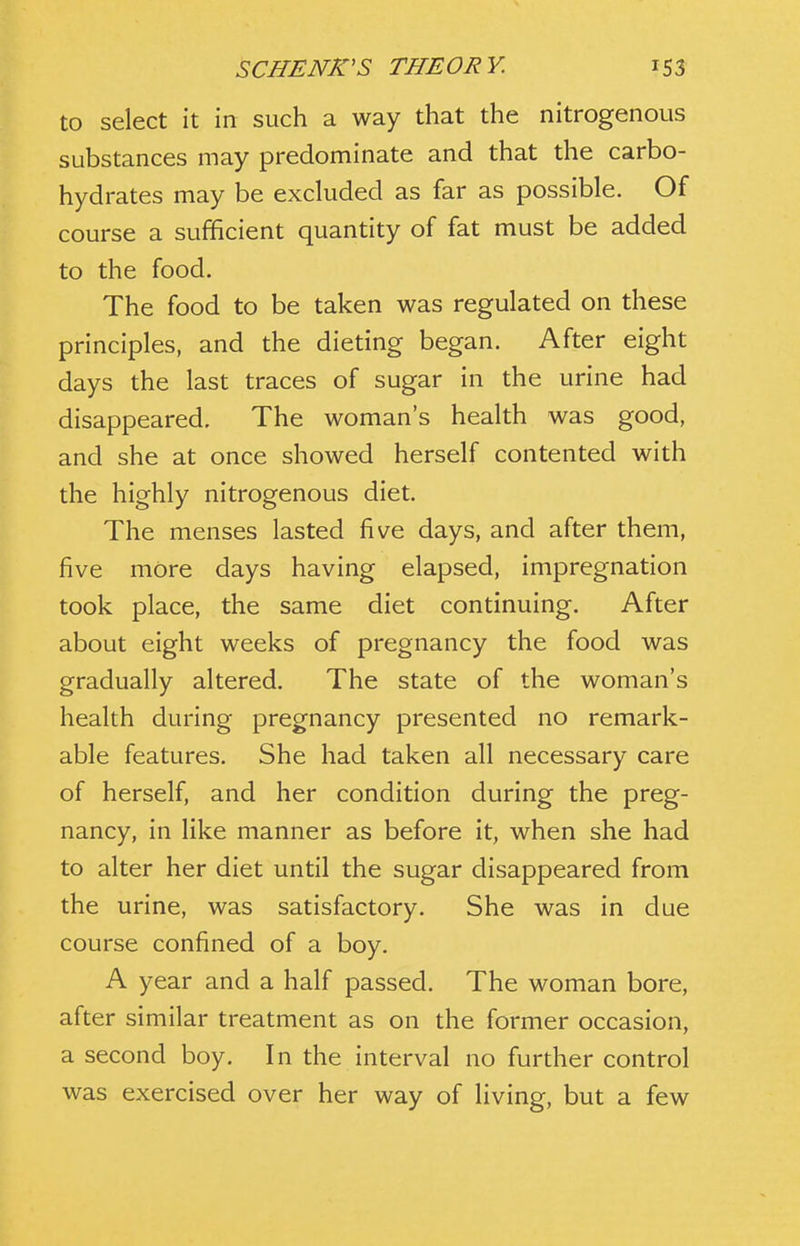 to select it in such a way that the nitrogenous substances may predominate and that the carbo- hydrates may be excluded as far as possible. Of course a sufficient quantity of fat must be added to the food. The food to be taken was regulated on these principles, and the dieting began. After eight days the last traces of sugar in the urine had disappeared. The woman's health was good, and she at once showed herself contented with the highly nitrogenous diet. The menses lasted five days, and after them, five more days having elapsed, impregnation took place, the same diet continuing. After about eight weeks of pregnancy the food was gradually altered. The state of the woman's health during pregnancy presented no remark- able features. She had taken all necessary care of herself, and her condition during the preg- nancy, in like manner as before it, when she had to alter her diet until the sugar disappeared from the urine, was satisfactory. She was in due course confined of a boy. A year and a half passed. The woman bore, after similar treatment as on the former occasion, a second boy. In the interval no further control was exercised over her way of living, but a few