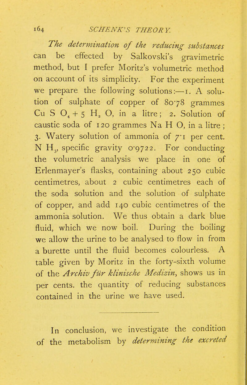 The determination of the reducing substances can be effected by Salkovski's gravimetric method, but I prefer Moritz's volumetric method on account of its simpHcity. For the experiment we prepare the following solutions:—i. A solu- tion of sulphate of copper of 8078 grammes Cu S 0^ + 5 O, in a litre; 2. Solution of caustic soda of 120 grammes Na H O, in a litre ; 3. Watery solution of ammonia of /'i per cent. N H3, specific gravity 0*9722. For conducting the volumetric analysis we place in one of Erlenmayer's flasks, containing about 250 cubic centimetres, about 2 cubic centimetres each of the soda solution and the solution of sulphate of copper, and add 140 cubic centimetres of the ammonia solution. We thus obtain a dark blue fluid, which we now boil. During the boiUng we allow the urine to be analysed to flow in from a burette until the fluid becomes colourless. A table given by Moritz in the forty-sixth volume of the Archiv fiir klinische Medizin, shows us in per cents, the quantity of reducing substances contained in the urine we have used. In conclusion, we investigate the condition of the metabolism by determining the excreted