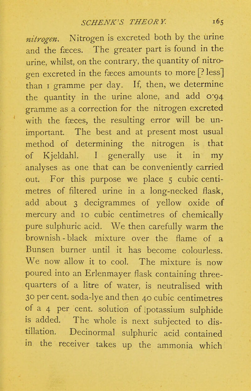 nitrogen. Nitrogen is excreted both by the urine and the faeces. The greater part is found in the urine, whilst, on the contrary, the quantity of nitro- gen excreted in the fsces amounts to more [? less] than I gramme per day. If, then, we determine the quantity in the urine alone, and add 0*94 gramme as a correction for the nitrogen excreted with the faeces, the resulting error will be un- important. The best and at present most usual method of determining the nitrogen is that of Kjeldahl. I generally use it in my analyses as one that can be conveniently carried out. For this purpose we place 5 cubic centi- metres of filtered urine in a long-necked flask, add about 3 decigrammes of yellow oxide of mercury and 10 cubic centimetres of chemically pure sulphuric acid. We then carefully warm the brownish - black mixture over the flame of a Bunsen burner until it has become colourless. We now allow it to cool. The mixture is now poured into an Erlenmayer flask containing three- quarters of a litre of water, is neutralised with 30 per cent, soda-lye and then 40 cubic centimetres of a 4 per cent, solution of [potassium sulphide is added. The whole is next subjected to dis- tillation. Decinormal sulphuric acid contained in the receiver takes up the ammonia which