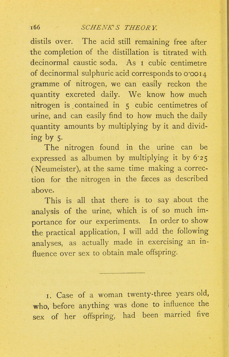 distils over. The acid still remaining free after the completion of the distillation is titrated with decinormal caustic soda. As i cubic centimetre of decinormal sulphuric acid corresponds to 0*0014 gramme of nitrogen, we can easily reckon the quantity excreted daily. We know how much nitrogen is . contained in 5 cubic centimetres of urine, and can easily find to how much the daily quantity amounts by multiplying by it and divid- ing by 5. The nitrogen found in the urine can be expressed as albumen by multiplying it by 6'25 (Neumeister), at the same time making a correc- tion for the nitrogen in the faeces as described above. This is all that there is to say about the analysis of the urine, which is of so much im- portance for our experiments. In order to show the practical application, I will add the following analyses, as actually made in exercising an in- fluence over sex to obtain male offspring. I. Case of a woman twenty-three years old, who, before anything was done to influence the sex of her oflspring, had been married five