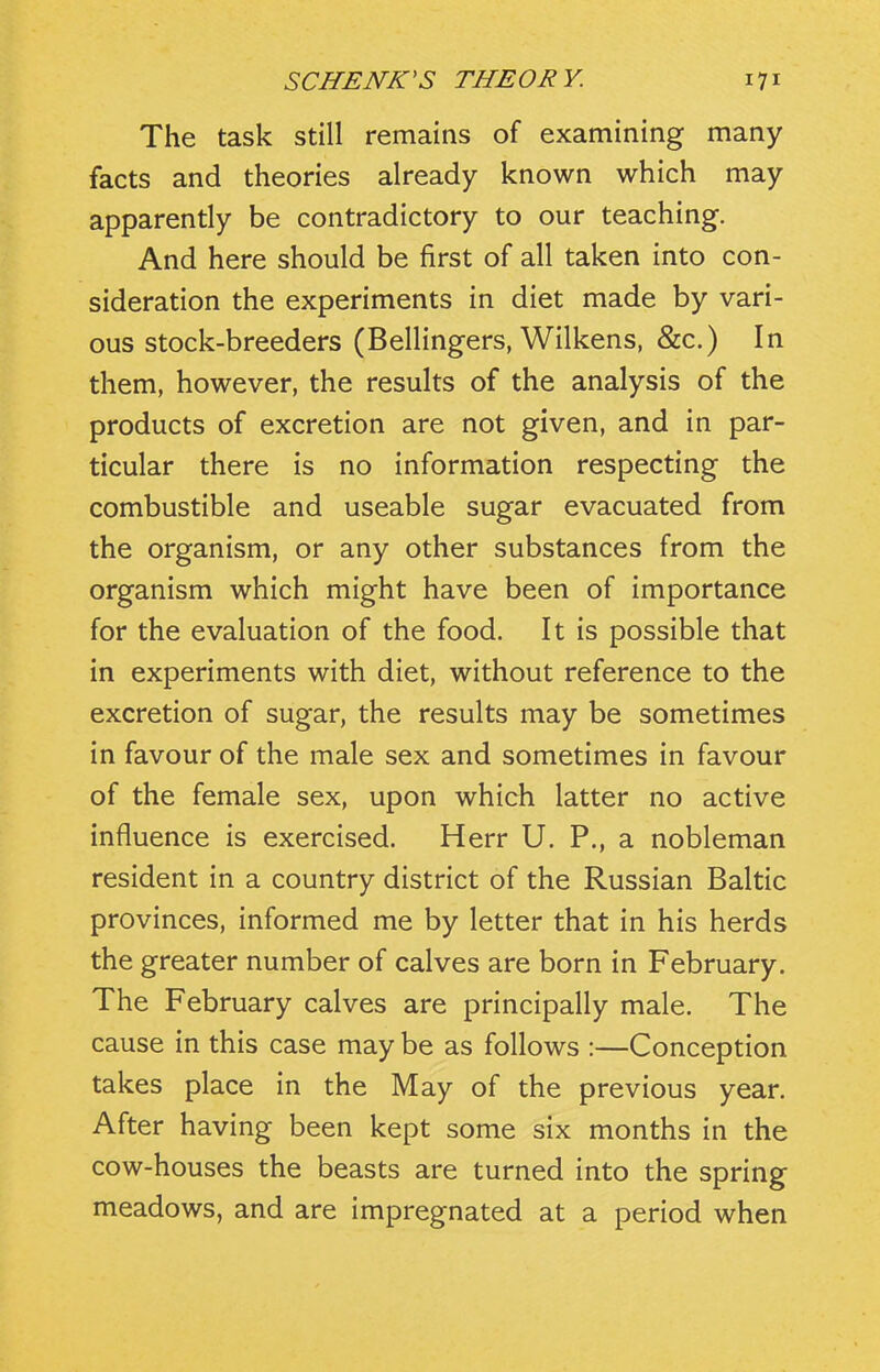 The task still remains of examining many facts and theories already known which may apparently be contradictory to our teaching. And here should be first of all taken into con- sideration the experiments in diet made by vari- ous stock-breeders (Bellingers, Wilkens, &c.) In them, however, the results of the analysis of the products of excretion are not given, and in par- ticular there is no information respecting the combustible and useable sugar evacuated from the organism, or any other substances from the organism which might have been of importance for the evaluation of the food. It is possible that in experiments with diet, without reference to the excretion of sugar, the results may be sometimes in favour of the male sex and sometimes in favour of the female sex, upon which latter no active influence is exercised. Herr U. P., a nobleman resident in a country district of the Russian Baltic provinces, informed me by letter that in his herds the greater number of calves are born in February. The February calves are principally male. The cause in this case may be as follows :—Conception takes place in the May of the previous year. After having been kept some six months in the cow-houses the beasts are turned into the spring meadows, and are impregnated at a period when