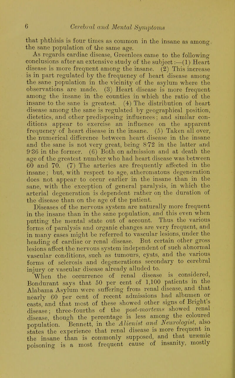 that phthisis is four tiines as common in the insane as among the sane population of tlie same age. As regards cardiac disease, Greenlees came to the following conclusions after an extensive study of the subject:—(1) Heart disease is more frequent among the insane. (2) This increase is in part regulated by the frequency of heart disease among the sane population in the vicinity of the asylum where the observations are made. (3) Heart disease is more frequent among the insane in the counties in which the ratio of the insane to the sane is greatest. (4) The distribution of heart disease among the sane is regulated by geographical position, dietetics, and other predisposing influences; and similar con- ditions appear to exercise an influence on the apparent frequency of heart disease in the insane, (o) Taken all over, the numerical difl^^'erence between heart disease in the insane and the sane is not very great, being 872 in the latter and 9'36 in the former. (6) Both on admission and at death the age of the greatest number who had heart disease was between 60 and 70. (7) The arteries are frequently affected in the insane; but, with respect to age, atheromatous degeneration does not appear to occur earlier in the insane than in the sane, with the exception of general paralysis, in which the arterial degeneration is dependent rather on the duration of the disease than on the age of the patient. Diseases of the nervous system are naturally more frequent in the insane than in the sane population, and this even when putting the mental state out of account. Thus the various forms of paralysis and organic changes are very frequent, and in many cases might be referred to vascular lesions, under the heading of cardiac or renal disease. But certain other gross lesions aflfect the nervous system independent of such abnormal vascular conditions, such as tumours, cysts, and the various forms of sclerosis and degenerations secondary to cerebral injury or vascular disease already alluded to. When the occurrence of renal disease is considered, Bondurant says that 50 per cent of 1,100 patients in the Alabama Asylum were suffering fron\ renal disease, and that nearly 60 per cent of recent admissions had albumen or casts, and that most of these showed other signs of Bright's disease; three-fourths of the post-mortems showed renal disease, though the percentage is less among the coloured population. Bennett, in the Alienist and Neurologist, also states the experience that renal disease is more frequent in the insane than is commonly supposed, and that urfemic poisoning is a most frequent cause of insanity, mostly