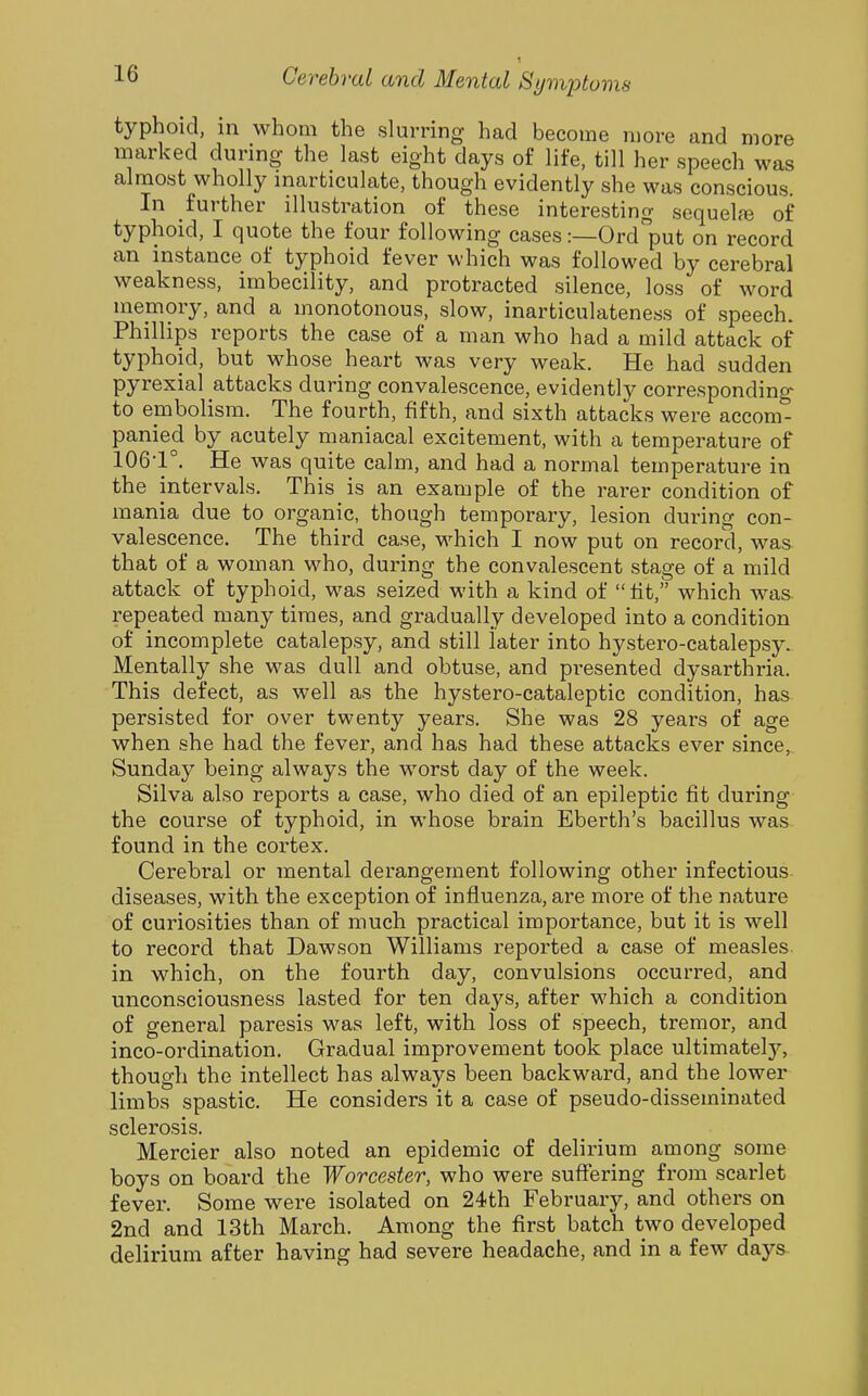 1 typhoid, in whom the slurring had become more and more marked during the last eight days of life, till her speech was almost wholly inarticulate, though evidently she was conscious. In further illustration of these interesting sequelae of typhoid, I quote the four following cases:—Ordput on record an instance of typhoid fever which was followed by cerebral weakness, imbecility, and protracted silence, loss of word memory, and a monotonous, slow, inarticulateness of speech. Phillips reports the case of a man who had a mild attack of typhoid, but whose heart was very weak. He had sudden pyrexial attacks during convalescence, evidently corresponding to embolism. The fourth, fifth, and sixth attacks were accom- panied by acutely maniacal excitement, with a temperature of 106-1°. He was quite calm, and had a normal temperature in the intervals. This is an example of the rarer condition of mania due to organic, though temporary, lesion during con- valescence. The third case, which I now put on record, was that of a woman who, during the convalescent stage of a mild attack of typhoid, was seized with a kind of lit, which was repeated many times, and gradually developed into a condition of incomplete catalepsy, and still later into hystero-catalepsy. Mentally she was dull and obtuse, and presented dysarthria. This defect, as well as the hystero-cataleptic condition, has persisted for over twenty years. She was 28 years of age when she had the fever, and has had these attacks ever since, Sunday being always the worst day of the week. Silva also reports a case, who died of an epileptic fit during the course of typhoid, in whose brain Eberth's bacillus was found in the cortex. Cerebral or mental derangement following other infectious diseases, with the exception of influenza, are more of the nature of curiosities than of much practical importance, but it is well to record that Dawson Williams reported a case of measles, in which, on the fourth day, convulsions occurred, and unconsciousness lasted for ten days, after which a condition of general paresis was left, with loss of speech, tremor, and inco-ordination. Gradual improvement took place ultimately, though the intellect has always been backward, and the lower limbs spastic. He considers it a case of pseudo-disseminated sclerosis. Mercier also noted an epidemic of delirium among some boys on board the Worcester, who were suffering from scarlet fever. Some were isolated on 24th February, and others on 2nd and 13th March. Among the first batch two developed delirium after having had severe headache, and in a few days-