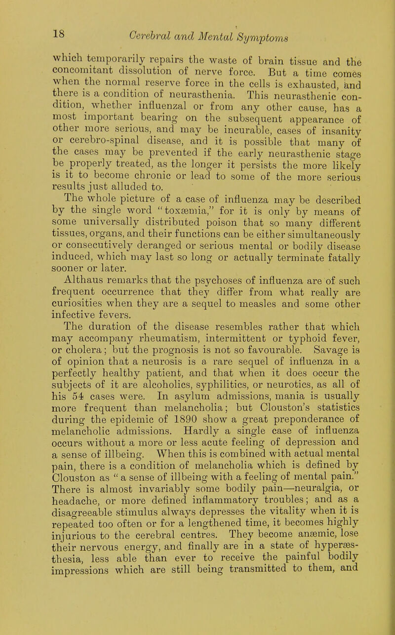 t which tenipomrily repairs the waste of brain tissue and the concomitant dissolution of nerve force. But a time comes when the normal reserve force in the cells is exhausted, hnd there is a condition of neurasthenia. This neurasthenic con- dition, whether influenzal or from any other cause, has a most important bearing on the subsequent appearance of other more serious, and may be incurable, cases of insanity or cerebro-spinal disease, and it is possible that many of the cases may be prevented if the early neurasthenic stage be properly treated, as the longer it persists the more likely is it to become chronic or lead to some of the more serious results just alluded to. The whole picture of a case of influenza may be desci'ibed by the single word toxeemia, for it is only by means of some universally distributed poison that so many different tissues, organs, and their functions can be either simultaneously or consecutively deranged or serious mental or bodily disease induced, which may last so long or actually terminate fatally sooner or later. Althaus remarks that the psychoses of influenza are of such frequent occurrence that they differ from what really are curiosities when they are a sequel to measles and some other infective fevers. The duration of the disease resembles rather that which may accompany rheumatism, intermittent or typhoid fever, or cholera; but the prognosis is not so favourable. Savage is of opinion that a neurosis is a rare sequel of influenza in a perfectly healthy patient, and that when it does occur the subjects of it are alcoholics, syphilitics, or neurotics, as all of his 54 cases were. In asylum admissions, mania is usually more frequent than melancholia; but Clouston's statistics during the epidemic of 1890 show a great preponderance of melancholic admissions. Hardly a single case of influenza occurs without a more or less acute feeling of depression and a sense of illbeing. When this is combined with actual mental pain, there is a condition of melancholia which is defined by Clouston as  a sense of illbeing with a feeling of mental pain. There is almost invariably some bodily pain—neuralgia, or headache, or more defined inflammatory troubles; and as a disagreeable stimulus always depresses the vitality when it is repeated too often or for a lengthened time, it becomes highly injurious to the cerebral centres. They become anaemic, lose their nervous energy, and finally are in a state of hyperaes- thesia, less able than ever to receive the painful bodily impressions which are still being transmitted to them, and