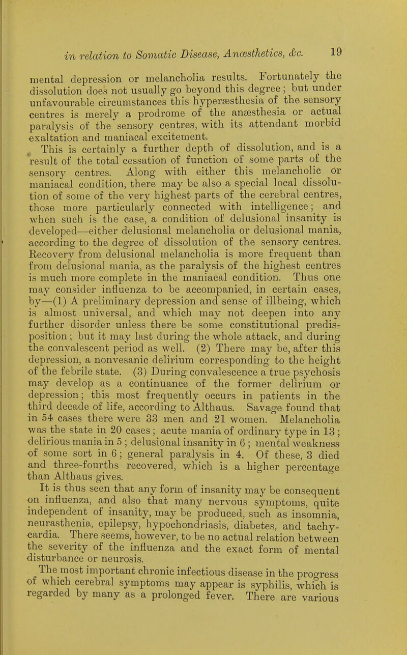 mental depression or melancholia results. Fortunately the dissolution does not usually go beyond this degree; but under unfavourable circumstances this hypersesthesia of the sensory centres is merely a prodrome of the anaesthesia or actual paralysis of the sensory centres, with its attendant morbid exaltation and maniacal excitement. This is certainly a further depth of dissolution, and is a 'result of the total cessation of function of some parts of the sensory centres. Along with either this melancholic or maniacal condition, there may be also a special local dissolu- tion of some of the very highest parts of the cerebral centres, those more particularly connected with intelligence; and when such is the case, a condition of delusional insanity is developed—either delusional melancholia or delusional mania, according to the degree of dissolution of the sensory centres. Recovery from delusional melancholia is more frequent than from delusional mania, as the paralysis of the highest centres is much more complete in the maniacal condition. Thus one may consider influenza to be accompanied, in certain cases, by—(1) A preliminary depression and sense of illbeing, which is almost universal, and which may not deepen into any further disorder unless there be some constitutional predis- position ; but it may last during the whole attack, and during the convfilescent period as M'ell. (2) There may be, after this depression, a nonvesanic delirium corresponding to the height of the febrile state. (3) During convalescence a true psychosis may develop as a continuance of the former delirium or depression; this most frequently occurs in patients in the third decade of life, according to Althaus. Savage found that in 54 cases there were 83 men and 21 women. Melancholia was the state in 20 cases ; acute mania of ordinary type in 13 ; delirious mania in 5 ; delusional insanity in 6 ; mental weakness of some sort in 6; general paralysis in 4. Of these, 3 died and three-fourths recovered, which is a higher percentage than Althaus gives. It is thus seen that any form of insanity may be consequent on influenza, and also that many nervous symptoms, quite independent of insanity, may be produced, such as insomnia, neurasthenia, epilepsy, hypochondriasis, diabetes, and tachy- cardia. There seems, however, to be no actual relation between the severity of the influenza and the exact form of mental disturbance or neurosis. The most important chronic infectious disease in the proo-ress of which cerebral symptoms may appear is syphilis, which is regarded by many as a prolonged fever. There are various