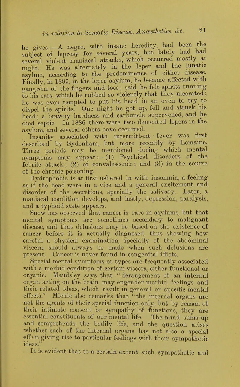 he o-ives:—A negro, with insane heredity, had been the subject of leprosy for several years, but lately had had several violent maniacal attacks, which occurred mostly at night. He was alternately in the leper and the lunatic asylum, according to the predominence of either disease. Finally, in 1885, in the leper asylum, he became affected with gano-rene of the fingers and toes; said he felt spirits running to his ears, which he rubbed so violently that they ulcerated; he was even tempted to put his head in an oven to try to dispel the spirits. One night he got up, fell and struck his head; a brawny hardness and carbuncle supervened, and he died septic. In 1886 there were two demented lepers in the asylum, and several others have occurred. Insanity associated with intermittent fever was first described by Sydenham, but more recently by Lemaine. Three periods may be mentioned during which mental symptoms may appear:—(1) Psychical disorders of the febrile attack; (2) of convalescence; and (3) in the course of the chronic poisoning. Hydrophobia is at first ushered in with insomnia, a feeling as if the head were in a vice, and a general excitement and disorder of the secretions, specially the salivary. Later, a maniacal condition develops, and lastly, depression, paralysis, and a typhoid state appears. Snow has observed that cancer is rare in asylums, but that mental symptoms are sometimes secondary to malignant disease, and that delusions may be based on the existence of cancer before it is actually diagnosed, thus showing how careful a physical examination, specially of the abdominal viscera, should always be made when such delusions are present. Cancer is never found in congenital idiots. Special mental symptoms or types are frequently associated with a morbid condition of certain viscera, either functional or organic. Maudsley says that  derangement of an internal organ acting on the brain may engender morbid feelings and their related ideas, which result in general or specific mental effects. Mickle also remarks that  the internal organs are not the agents of their special function only, but by reason of their intimate consent or sympathy of functions, they are essential constituents of our mental life. The mind sums up and comprehends the bodily life, and the question arises whether each of the internal organs has not also a special effect giving rise to particular feelings with their sympathetic ideas. It is evident that to a certain extent such sympathetic and