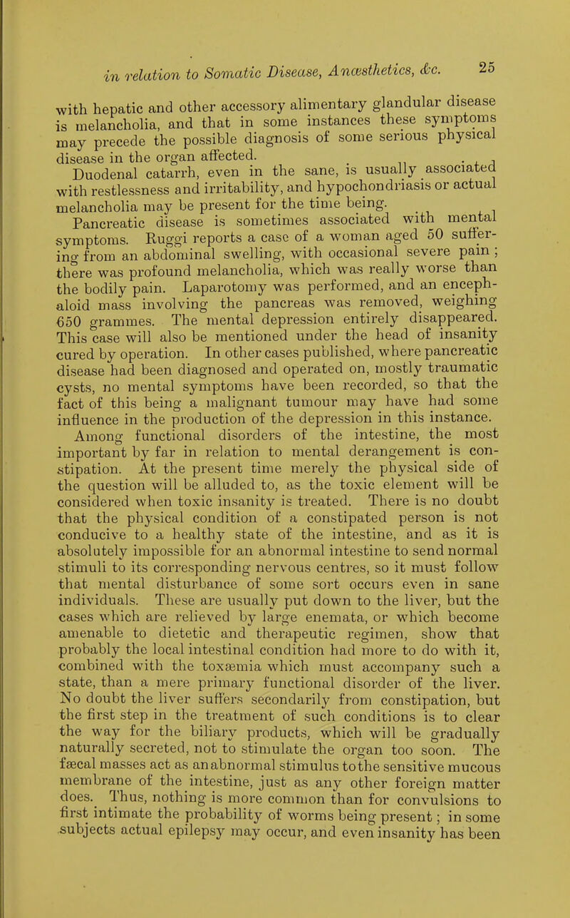 with hepatic and other accessory alimentary glandular disease is melancholia, and that in some instances these syniptoms mi lay precede the possible diagnosis oi some serious physical disease in the organ affected. Duodenal catarrh, even in the sane, is usually associated with restlessness and irritability, and hypochondriasis or actual melancholia may be present for the time being. Pancreatic disease is sometimes associated with mental symptoms. Ruggi reports a case of a woman aged 50 suffer- ing from an abdominal swelling, with occasional severe pam ; there was profound melancholia, which was really worse than the bodily pain. Laparotomy was performed, and an enceph- aloid mass involving the pancreas was removed, weighing 650 grammes. The mental depression entirely disappeared. This case will also be mentioned under the head of insanity cured by operation. In other cases published, where pancreatic disease had been diagnosed and operated on, mostly traumatic cysts, no mental symptoms have been recorded, so that the fact of this being a malignant tumour may have had some influence in the production of the depression in this instance. Among functional disorders of the intestine, the most important by far in relation to mental derangement is con- stipation. At the present time merely the physical side of the question will be alluded to, as the toxic element will be considered when toxic insanity is treated. There is no doubt that the physical condition of a constipated person is not conducive to a healthy state of the intestine, and as it is absolutely impossible for an abnormal intestine to send normal stimuli to its corresponding nervous centres, so it must follow that mental disturbance of some sort occurs even in sane individuals. These are usually put down to the liver, but the cases which are relieved by large enemata, or which become amenable to dietetic and therapeutic regimen, show that probably the local intestinal condition had more to do with it, combined with the toxaemia which must accompany such a state, than a mere primary functional disorder of the liver. No doubt the liver suffers secondarily from constipation, but the first step in the treatment of such conditions is to clear the way for the biliary products, which will be gradually naturally secreted, not to stimulate the organ too soon. The faecal masses act as an abnormal stimulus to the sensitive mucous membrane of the intestine, just as any other foreign matter does._ Thus, nothing is more common than for convulsions to first intimate the probability of worms being present; in some subjects actual epilepsy may occur, and even insanity has been