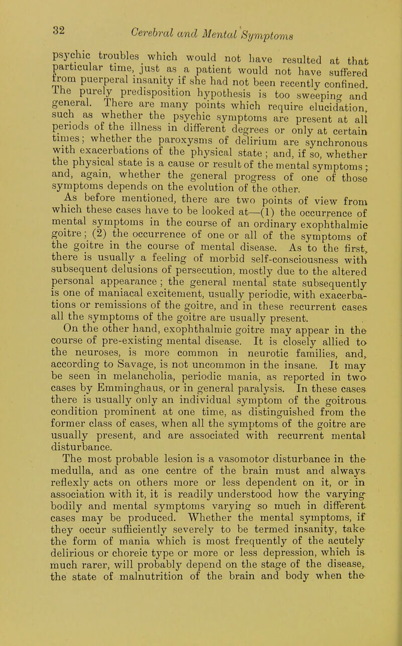 psj'chic troubles which would not have resulted at that particular time, just as a patient would not have suffered trom puerperal insanity if she had not been recently confined ihe purely predisposition hypothesis is too sweepincr and general. There are many points which require elucidation such as whether the psychic symptoms are present at all periods ot the illness in different degrees or only at certain times; whether the paroxysms of delirium are synchronous with exacerbations of the physical state ; and, if so, whether the physical state is a cause or result of the mental symptoms; and, again, whether the general progress of one of those symptoms depends on the evolution of the other. As before mentioned, there are two points of view from which these cases have to be looked at—(1) the occurrence of mental symptoms in the course of an ordinary exophthalmic goitre; (2) the occurrence of one or all of the symptoms of the goitre in the course of mental disease. As to the first, there is usually a feeling of morbid self-consciousness with subsequent delusions of persecution, mostly due to the altered personal appearance ; the general mental state subsequently is one of maniacal excitement, usually periodic, with exacerba- tions or remissions of the goitre, and in these recurrent cases- all the symptoms of the goitre are usually present. On the other hand, exophthalmic goitre may appear in the course of pre-existing mental disease. It is closely allied to the neuroses, is more common in neurotic families, and,, according to Savage, is not uncommon in the insane. It may be seen in melancholia, periodic mania, as reported in twa cases by Emminghaus, or in general paralysis. In these cases there is usually only an individual symptom of the goitrous, condition prominent at one time, as distinguished from the former class of cases, when all the symptoms of the goitre are usually present, and are associated with recurrent mental disturbance. The most probable lesion is a vasomotor disturbance in the medulla, and as one centre of the brain must and always reflexly acts on others more or less dependent on it, or in association with it, it is readily understood how the varying^ bodily and mental symptoms varying so much in different cases may be produced. Whether the mental symptoms, if they occur sufficiently severely to be termed insanity, take- the form of mania which is most frequently of the acutely delirious or choreic type or more or less depression, which is- much rarer, will probably depend on the stage of the disease, the state of malnutrition of the brain and body when the-