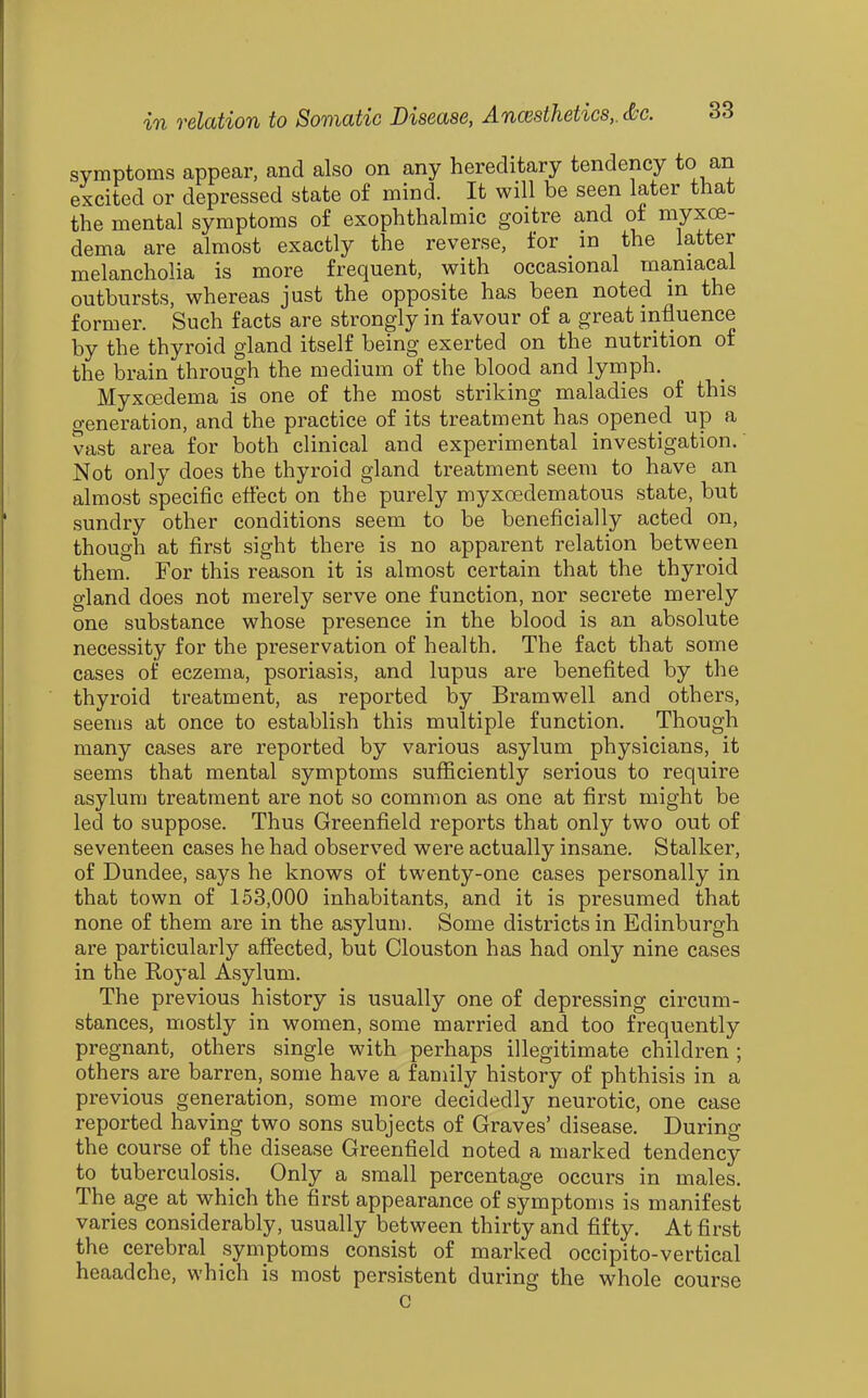 symptoms appear, and also on any hereditary tendency to an excited or depressed state of mind. It will be seen later that the mental symptoms of exophthalmic goitre and of myxoe- dema are almost exactly the reverse, for in the latter melancholia is more frequent, with occasional maniacal outbursts, whereas just the opposite has been noted in the former. Such facts are strongly in favour of a great influence by the thyroid gland itself being exerted on the nutrition of the brain through the medium of the blood and lymph. Myxoedema is one of the most striking maladies of this generation, and the practice of its treatment has opened up a vast area for both clinical and experimental investigation. Not only does the thyroid gland treatment seem to have an almost specific eflect on the purely myxoedematous state, but sundry other conditions seem to be beneficially acted on, though at first sight there is no apparent relation between them. For this reason it is almost certain that the thyroid gland does not merely serve one function, nor secrete merely one substance whose presence in the blood is an absolute necessity for the preservation of health. The fact that some cases of eczema, psoriasis, and lupus are benefited by the thyroid treatment, as reported by Bramwell and others, seems at once to establish this multiple function. Though many cases are reported by various asylum physicians, it seems that mental symptoms sufficiently serious to require asylum treatment are not so common as one at first might be led to suppose. Thus Greenfield reports that only two out of seventeen cases he had observed were actually insane. Stalker, of Dundee, says he knows of twenty-one cases personally in that town of 153,000 inhabitants, and it is presumed that none of them are in the asylum. Some districts in Edinburgh are particularly afifected, but Clouston has had only nine cases in the Royal Asylum. The previous history is usually one of depressing circum- stances, mostly in women, some married and too frequently pregnant, others single with perhaps illegitimate children ; others are barren, some have a family history of phthisis in a previous generation, some more decidedly neurotic, one case reported having two sons subjects of Graves' disease. During the course of the disease Greenfield noted a marked tendency to tuberculosis. Only a small percentage occurs in males. The age at which the first appearance of symptoms is manifest varies considerably, usually between thirty and fifty. At first the cerebral symptoms consist of marked occipito-vertical heaadche, which is most persistent during the whole course c