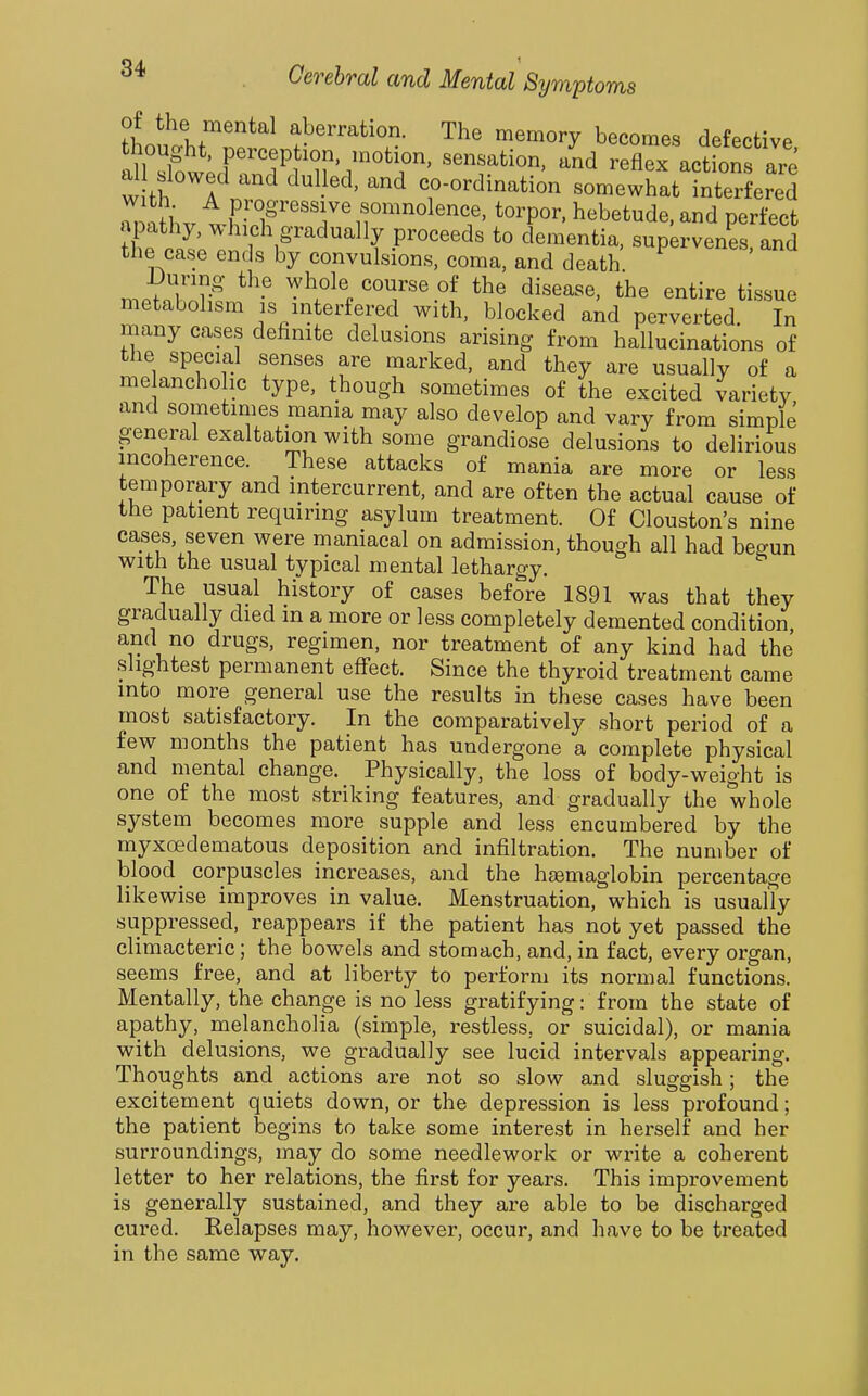 of the mental aberration. The memory becomes defective ^riw;cr:nd^'^T'/°^r' -AeractLns're all slowed and dulled, and co-ordination somewhat interfered Z\.Lr P?'°g^^««7e f ^^inolence. torpor, hebetude, and perfect X ll: ^'^^f proceeds to dementia, supervenes, and the case ends by convulsions, coma, and death i)urino- the ;yhole course of the disease, the entire tissue metabolism is interiered with, blocked and perverted. In many cases dehnite delusions arising from hallucinations of the special senses are marked, and they are usually of a me ancholic type, though sometimes of the excited variety and sometimes mania may also develop and vary from simple general exaltation with some grandiose delusions to delirious incoherence. These attacks of mania are more or less temporary and intercurrent, and are often the actual cause of the patient requiring asylum treatment. Of Clouston's nine cases, seven were maniacal on admission, though all had begun With the usual typical mental lethargy. The usual history of cases before 1891 was that they gradually died in a more or less completely demented condition and no drugs, regimen, nor treatment of any kind had the slightest permanent effect. Since the thyroid treatment came into more general use the results in these cases have been most satisfactory. In the comparatively short period of a few months the patient has undergone a complete physical and mental change. Physically, the loss of body-weight is one of the most striking features, and gradually the whole system becomes more supple and less encumbered by the myxoedematous deposition and infiltration. The number of blood _ corpuscles increases, and the haemaglobin percentage likewise improves in value. Menstruation, which is usually suppressed, reappears if the patient has not yet passed the climacteric; the bowels and stomach, and, in fact, every organ, seems free, and at liberty to perform its normal functions. Mentally, the change is no less gratifying: from the state of apathy, melancholia (simple, restless, or suicidal), or mania with delusions, we gradually see lucid intervals appearing. Thoughts and actions are not so slow and sluggish; the excitement quiets down, or the depression is less profound; the patient begins to take some interest in herself and her surroundings, may do some needlework or write a coherent letter to her relations, the first for years. This improvement is generally sustained, and they are able to be discharged cured. Kelapses may, however, occur, and have to be treated in the same way.
