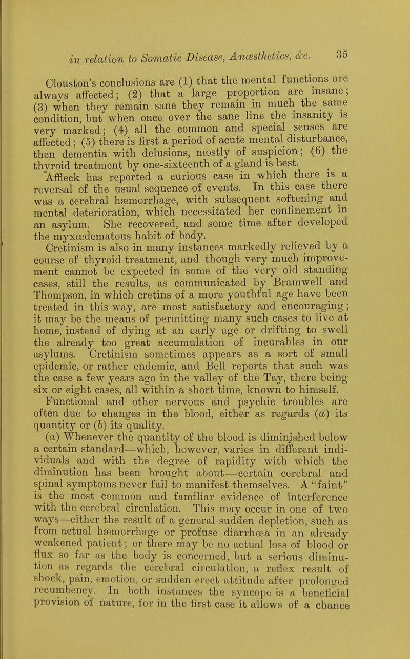 Clouston's conclusions are (1) that the mental functions are always affected; (2) that a large proportion are insane; (3) when they remain sane they remain m much the same condition, but when once over the sane line the insanity is very marked; (4) all the common and special senses are affected ; (5) there is first a period of acute mental disturbance, then dementia with delusions, mostly of suspicion; (6) the thyroid treatment by one-sixteenth of a gland is best. Affleck has reported a curious case in which there is a reversal of the usual sequence of events. In this case there was a cerebral haemorrhage, with subsequent softening and mental deterioration, which necessitated her confinement in an asylum. She recovered, and some time after developed the myxoedematous habit of body. Cretinism is also in many instances markedly relieved by a course of thyroid treatment, and though very much improve- ment cannot be expected in some of the very old standing cases, still the results, as communicated by Bramwell and Thompson, in which cretins of a more youthful age have been treated in this way, are most satisfactory and encouraging; it may be the means of permitting many such cases to live at home, instead of dying at an early age or drifting to swell the already too great accumulation of incurables in our asylums. Cretinism sometimes appears as a sort of small epidemic, or rather endemic, and Bell reports that such was the case a few years ago in the valley of the Tay, there being six or eight cases, all within a short time, known to himself. Functional and other nervous and psychic troubles are often due to changes in the blood, either as regards (a) its quantity or (h) its quality. (a) Whenever the quantity of the blood is diminished below a certain standard—which, however, varies in different indi- viduals and with the degree of rapidity with which the diminution has been brought about—certain cerebral and spinal symptoms never fail to manifest themselves. A faint is the most common and familiar evidence of interference with the cerebral circulation. This may occur in one of two ways—either the result of a general sudden depletion, such as from actual hfemorrhage or profuse diarrhoea in an already weakened patient; or there may be no actual loss of blood or flux so far as the body is concerned, but a serious diminu- tion as regards the cerebral circulation, a reflex result of shock, pain, emotion, or sudden erect attitude after prolonged recumbency. In both instances the syncope is a beneficial provision of nature, for in the first case it allows of a chance