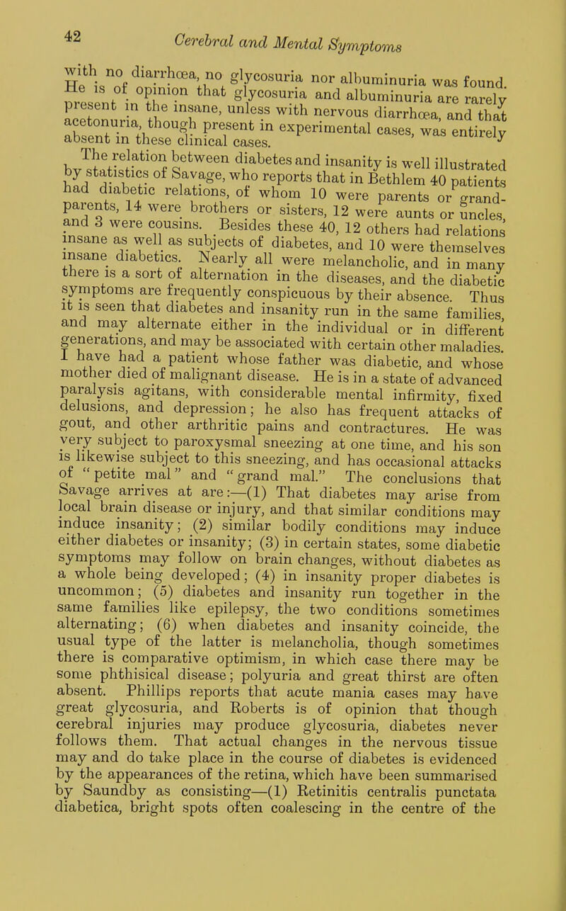 with no diarrhoea no glycosuria nor albuminuria was found Sesent •n°?f' g ycosuria and albuminuria are rarely present n the insane, unless with nervous diarrhoe.a and that acetonuria though present in experimental cases, Tas entirely absent in these clinical cases. «xiureiy b ^'^'J l''^'^^^'' ^^^etes and insanity is well illustrated by statistics of Savage, who reports that in Bethlem 40 patients had diabetic relations, of whom 10 were parents or grand- parents, 14 were brothers or sisters, 12 were aunts or uncles and 3 were cousins Besides these 40, 12 others had relations insane as well as subjects of diabetes, and 10 were themselves insane diabetics Nearly all were melancholic, and in many there IS a sort of alternation in the diseases, and the diabetic symptoms are frequently conspicuous by their absence. Thus It IS seen that diabetes and insanity run in the same families and may alternate either in the individual or in different generations, and may be associated with certain other maladies i have had a patient whose father was diabetic, and whose mother died of malignant disease. He is in a state of advanced paralysis agitans, with considerable mental infirmity fixed delusions, and depression; he also has frequent attacks of gout, and other arthritic pains and contractures. He was very subject to paroxysmal sneezing at one time, and his son IS likewise subject to this sneezing, and has occasional attacks ot petite mal and grand mal. The conclusions that Savage arrives at are:—(1) That diabetes may arise from local brain disease or injury, and that similar conditions may induce insanity; (2) similar bodily conditions may induce either diabetes or insanity; (3) in certain states, some diabetic symptoms may follow on brain changes, without diabetes as a whole being developed; (4) in insanity proper diabetes is uncommon; (5) diabetes and insanity run together in the same families like epilepsy, the two conditions sometimes alternating; (6) when diabetes and insanity coincide, the usual type of the latter is melancholia, though sometimes there is comparative optimism, in which case there may be some phthisical disease; polyuria and great thirst are often absent. Phillips reports that acute mania cases may have great glycosuria, and Roberts is of opinion that though cerebral injuries may produce glycosuria, diabetes never follows them. That actual changes in the nervous tissue may and do take place in the course of diabetes is evidenced by the appearances of the retina, which have been summarised by Saundby as consisting—(1) Retinitis centralis punctata diabetica, bright spots often coalescing in the centre of the