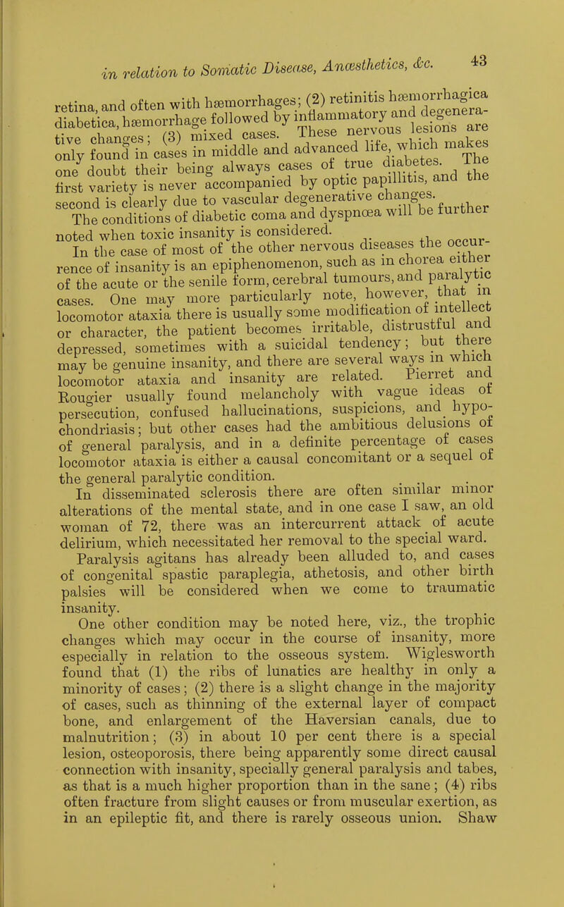 retina, and often with hemorrhages; (2) -tinitis h^morrha^ diabetica,h..orrhagefon^ nTy tJ^IlsT:^^^^^ advanced life wh^. -kes one^doubt their being always^cases ot true d^ibete. Ihe first variety is never accompanied by optic papilhtis and the second is clearly due to vascular ^^^f'f^^'''^^^^^^.^?^^ The conditions of diabetic coma and dyspnoea will be further noted when toxic insanity is considered. In the case of most of the other nervous diseases the occur rence of insanity is an epiphenomenon, such as m chorea either of the acute or the senile form, cerebral tumours, and paralytic cases. One may more particularly note however that in locomotor ataxia there is usually some modification of intellect or character, the patient becomes irritable, distrustful and depressed, sometimes with a suicidal tendency; but there may be genuine insanity, and there are several ways m which locomotor ataxia and insanity are related. Pierret and Rougier usually found melancholy with vague ideas ot persecution, confused hallucinations, suspicions, and hypo- chondriasis; but other cases had the ambitious delusions ot of general paralysis, and in a definite percentage ot cases locomotor ataxia is either a causal concomitant or a sequel ot the general paralytic condition. In disseminated sclerosis there are often similar minor alterations of the mental state, and in one case I saw, an old woman of 72, there was an intercurrent attack of acute delirium, which necessitated her removal to the special ward. Paralysis agitans has already been alluded to, and cases of congenital spastic paraplegia, athetosis, and other birth palsies will be considered when we come to traumatic insanity. One other condition may be noted here, viz., the trophic changes which may occur in the course of insanity, more especially in relation to the osseous system. Wiglesworth found that (1) the ribs of lunatics are healthy in only a minority of cases; (2) there is a slight change in the majority of cases, such as thinning of the external layer of compact bone, and enlargement of the Haversian canals, due to malnutrition; (3) in about 10 per cent there is a special lesion, osteoporosis, there being apparently some direct causal connection with insanity, specially general paralysis and tabes, as that is a much higher proportion than in the sane; (4) ribs often fracture from slight causes or from muscular exertion, as in an epileptic fit, and there is rarely osseous union. Shaw