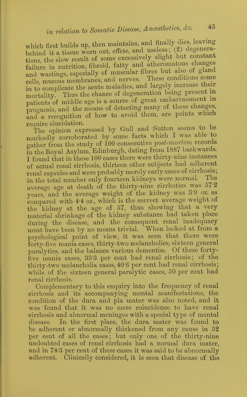 which first builds up, then maintains and f^f ^ i^™^ behind it a tissue worn out, effete, and useless (2 degeneia tions the slow result of some excessively slight but constant fSe in nutrition, fibroid, ^^tty and atheromatous char^^^^^^^ and wastings, especially of muscular fibres but also of gland cells, mucous membranes, and nerves. These conditions come in to complicate the acute maladies, and largely increase their mortality: Thus the chance of degeneration bemg present in patients of middle age is a source of great embarrassment m proonosis, and the means of detecting many of these changes, and''a recognition of how to avoid them, are points which require elucidation. , , i. i. The opinion expressed by Gull and Sutton seems to be markedly corroborated by some facts which I was able to gather from the study of iOO consecutive post-mortem records in the Royal Asylum, Edinburgh, dating from 1887 backwards. I found that in these 100 cases there were thirty-nine instances of actual renal cirrhosis, thirteen other subjects had adherent renal capsules and were probably merely early cases of cirrhosis; in the total number only fourteen kidneys were normal. The average age at death of the thirty-nine cirrhotics was 57-2 years^ and the average weight of the kidney was 3-9 oz. as compared with 4-4 oz., which is the correct average weight of the kidney at the age of 57, thus showing that a very material shrinkage of the kidney substance had taken place during the disease, and the consequent renal inadequacy must have been by no means trivial. When looked at from a psychological point of view, it was seen that there were forty-five mania cases, thirty-two melancholies, sixteen general paralytics, and the balance various dementise. Of these forty- five mania cases, 33-3 per cent had renal cirrhosis; of the thirty-two melancholia cases, 40'6 per cent had renal cirrhosis; while of the sixteen general paralytic cases, 50 per cent had renal cirrhosis. Complementary to this enquiry into the frequency of renal cirrhosis and its accompanying mental manifestations, the condition of the dura and pia mater was also noted, and it was found that it was no mere coincidence to have renal cirrhosis and abnormal meninges with a special type of mental disease. In the first place, the dura mater was found to be adherent or abnormally thickened from any cause in 52 per cent of all the cases; but only one of the thirty-nine undoubted cases of renal cirrhosis had a normal dura mater, and in 74*3 per cent of these cases it was said to be abnormally adherent. Clinically considered, it is seen that disease of the