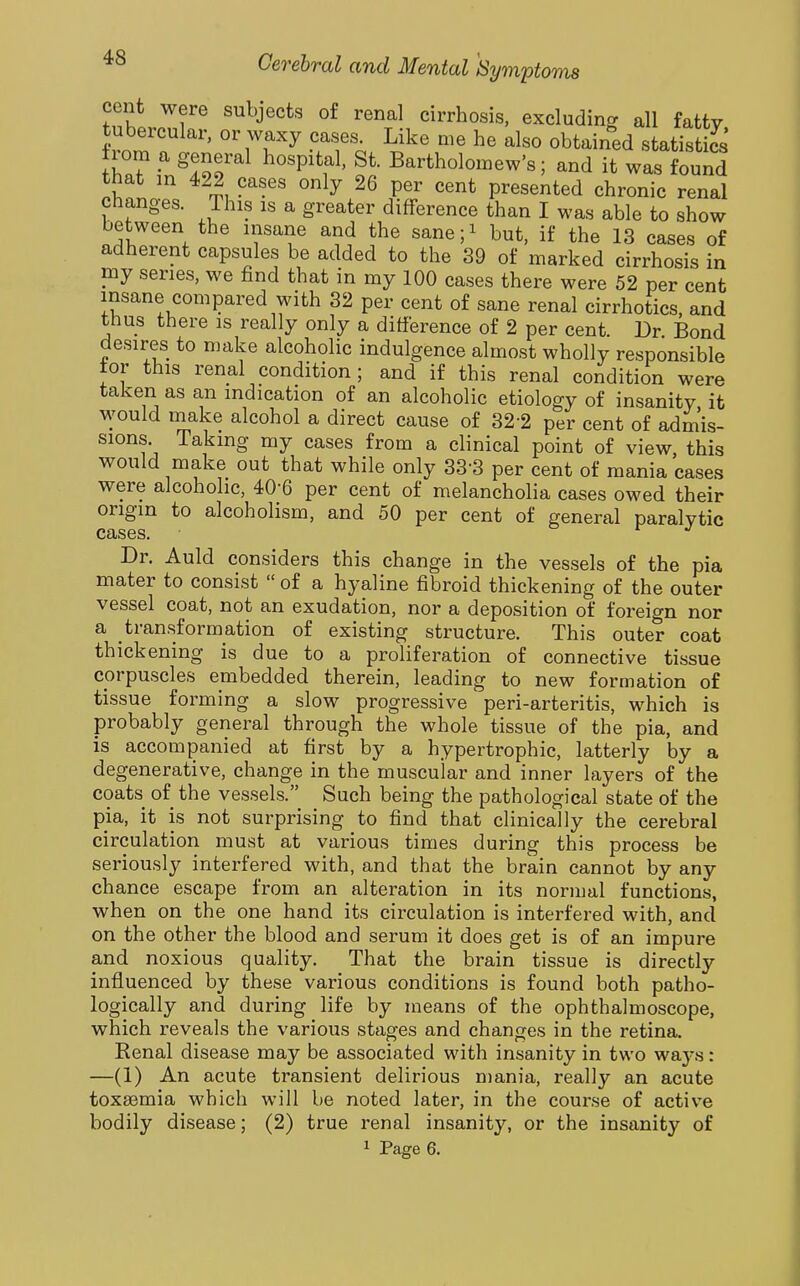 cent were subjects of renal cirrhosis, excluding all fatty tubercular, or waxy cases. Like me he also obtained statistics W ^ ^ISr^ Bartholomew's; and it was found that in 422 cases only 26 per cent presented chronic renal changes. This is a greater difference than I was able to show between the insane and the sane;i but, if the 13 cases of adherent capsules be added to the 39 of marked cirrhosis in my series, we find that in my 100 cases there were 52 per cent insane compared with 32 per cent of sane renal cirrhotics, and thus there is really only a difference of 2 per cent. Dr Bond desires to make alcoholic indulgence almost wholly responsible tor this renal condition; and if this renal condition were taken as an indication of an alcoholic etiology of insanity it would make alcohol a direct cause of 32-2 per cent of admis- sions. Taking my cases from a clinical point of view, this would make out that while only 33-3 per cent of mania cases were alcoholic, 40-6 per cent of melancholia cases owed their origin to alcoholism, and 50 per cent of general paralytic cases. Dr. Auld considers this change in the vessels of the pia mater to consist  of a hyaline fibroid thickening of the outer vessel coat, not an exudation, nor a deposition of foreign nor a transformation of existing structure. This outer coat thickening is due to a proliferation of connective tissue corpuscles embedded therein, leading to new formation of tissue forming a slow progressive peri-arteritis, which is probably general through the whole tissue of the pia, and is accompanied at first by a hypertrophic, latterly by a degenerative, change in the muscular and inner layers of the coats of the vessels. Such being the pathological state of the pia, it is not surprising to find that clinically the cerebral circulation must at various times during this process be seriously interfered with, and that the brain cannot by any chance escape from an alteration in its normal functions, when on the one hand its circulation is interfered with, and on the other the blood and serum it does get is of an impure and noxious quality. That the brain tissue is directly influenced by these various conditions is found both patho- logically and during life by means of the ophthalmoscope, which reveals the various stages and changes in the retina. Eenal disease may be associated with insanity in two ways: —(1) An acute transient delirious mania, really an acute toxemia which will be noted later, in the course of active bodily disease; (2) true renal insanity, or the insanity of 1 Page 6.