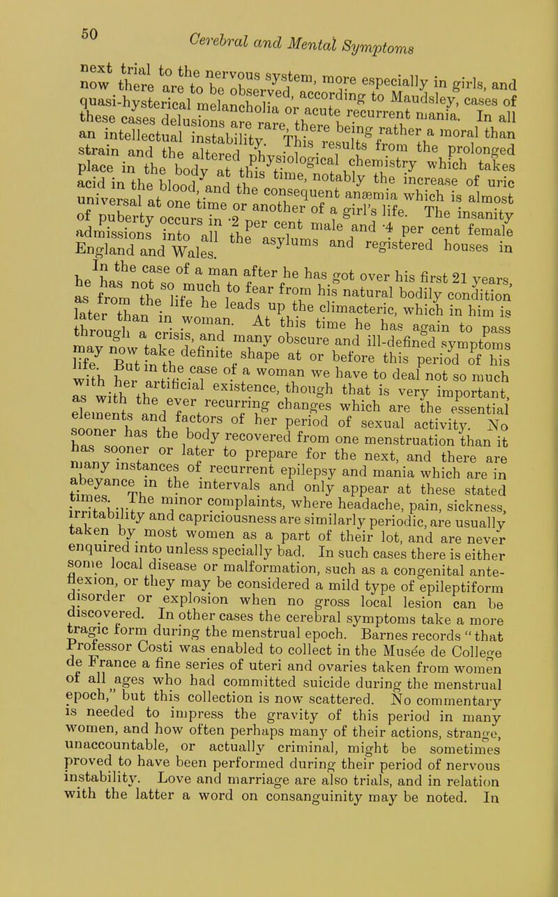 now there aret blT' ^T' ^^P^'^''^''^ giris. and place in the bodv at tlSchemistry which takes acid in the hlnnr?^o A i increase of uric ^nh^ersal at in. lil ««f ^^quent anaemia which is almo ? of puSrtv occur.Tn .9' ''^^T °^ ^ ^^f^- The insanity admLions into n ^ 1^'' '7^ P^^ femall EngSXnd Wales ^^^^^^^^^^^ - In the case of a man after he has got over his firsf 21 vp«v. a: 'rl'tt; ^ hi?natural bodil^^^^^^^^ later tTmn ^-n ^'^^l P.^^^ climacteric, which in him's later than in woman. At this time he has a^ain to nass ~wrkrd;r> ^^^^^^ ilWefinfd symptom lTf7 Butin^L^'^^'^'^^P b^^'^r^ this period of his wUh ^ . « -T^ ^ ^^^^^ ^^^^e to deal not so much Ts with fh. '^'^ ^« important, elemenV«n/7'f'''T°.^ '^^^^^ ^^^^^ ^h^ ^^«e^tia elements and factors of her period of sexual activity. No has sooner *^^b°^3^^««v^red from one menstruation Ihan it has sooner or later to prepare for the next, and there are Xin';?^^ tt T^'^'r^ epilepsy and mania which are in ttl^ T^ ^y ^PPea^ at these stated ?rSf viT ^^.'^^Pla^nts, where headache, pain, sickness, irritability and capriciousness are similarly periodic, are usually taken by most women as a part of their lot, and are never enquired into unless specially bad. In such cases there is either some local disease or malformation, such as a congenital ante- flexion, or they may be considered a mild type of epileptiform disorder or explosion when no gross local lesion can be discovered. In other cases the cerebral symptoms take a more tragic form during the menstrual epoch. Barnes records  that Jt'rotessor Costi was enabled to collect in the Musee de Collef^e de France a fine series of uteri and ovaries taken from women oi all ages who had committed suicide during the menstrual epoch, but this collection is now scattered. No commentary IS needed to impress the gravity of this period in many w-omen, and how often perhaps many of their actions, strange, unaccountable, or actually criminal, might be sometiines proved to have been performed during their period of nervous instability. Love and marriage are also trials, and in relation with the latter a word on consanguinity may be noted. In