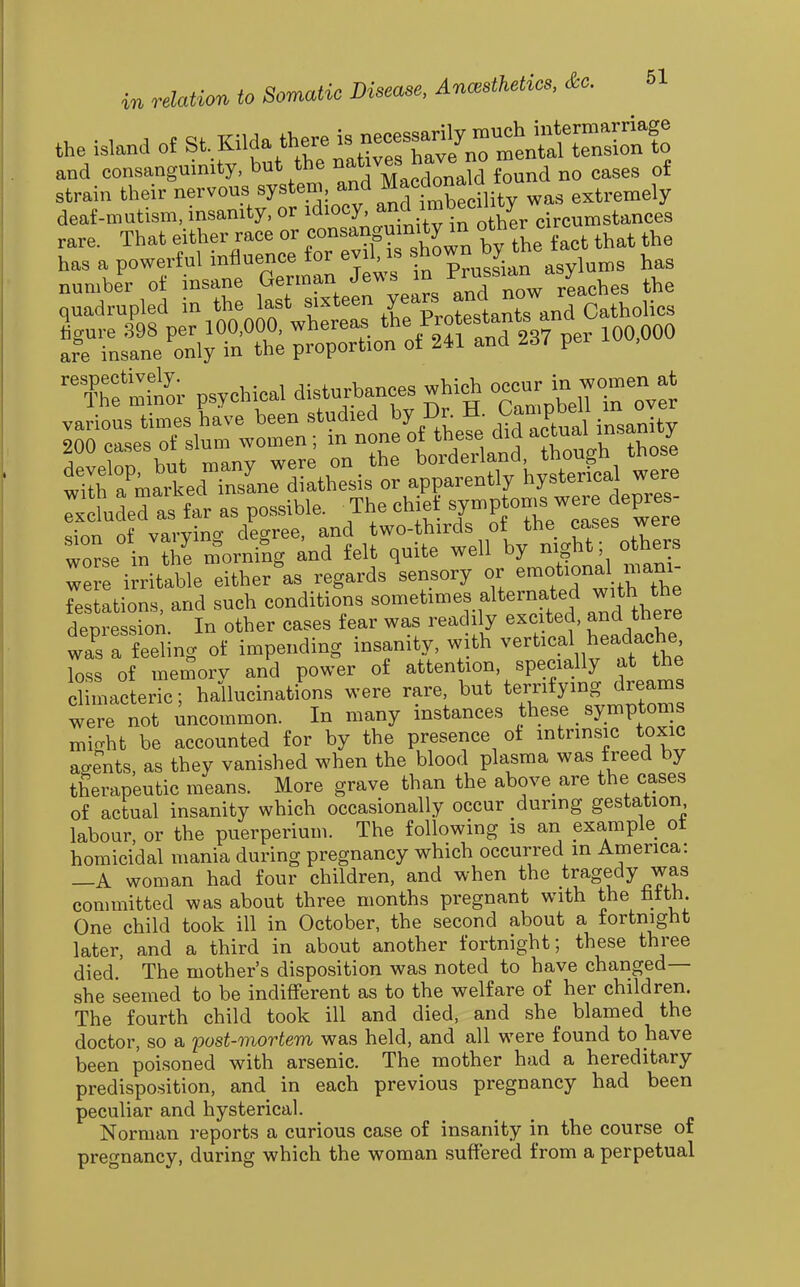 the island of S^Oda the. is ne^^^ and consanguinity, but the J'^^J^^^^ f^^^d no cases of strain their nervous system, ^^ j^f rmbecility was extremely deaf-mutism, insanity, or ^^locy, and imbe^^^^^^ rare. That either race or consanguinity m other c has a powerful influence for evil, is ^^^^^^^^^^^n asylums has '^?hf.t'o;. psychical disturbances which occur in wo.en at »„a^;LSn:Zuesist ^^^^^ :±l7Xr as possible. ^The chief ^Y^Pf-f PJ^^ «mn of varvino- degree, and two-thirds ot the cases were worse in the m^orniSg ^nd felt quite well by night; others : rirritable eitherls regards sensory or emotion^ mani- festations, and such conditions sometimes alternated with the deoression. In other cases fear was readily excited, and there Z a feeling of impending insanity, with vertical headache loss of memory and power of attention, specially at the climacteric; hallucinations were rare, but terrifying dreams we not uncommon. In many instances these _ symptoms mi-ht be accounted for by the presence oi intrinsic toxic aR-?nts, as they vanished when the blood plasma was freed by therapeutic means. More grave than the above are the cases of actual insanity which occasionally occur during gestation labour, or the puerperium. The following is an example ot homicidal mania during pregnancy which occurred in America: —A woman had four children, and when the tragedy was committed was about three months pregnant with the fatth. One child took ill in October, the second about a fortnight later, and a third in about another fortnight; these three died. The mother's disposition was noted to have changed— she seemed to be indifferent as to the welfare of her children. The fourth child took ill and died, and she blamed the doctor, so a post-mortem was held, and all were found to have been poisoned with arsenic. The mother had a hereditary predisposition, and in each previous pregnancy had been peculiar and hysterical. Norman reports a curious case of insanity in the course of pregnancy, during which the woman suffered from a perpetual