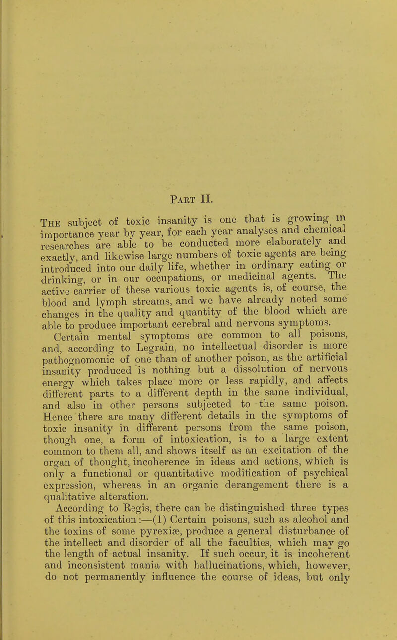 The subject of toxic insanity is one that is growmg^ in importance year by year, for each year analyses and chemical researches are able to be conducted more elaborately and exactly and likewise large numbers of toxic agents are being introduced into our daily life, whether in ordinary eating_or drinking, or in our occupations, or medicinal agents. The active carrier of these various toxic agents is, of course, the blood and lymph streams, and we have already noted some changes in the quality and quantity of the blood which are able to produce important cerebral and nervous symptoms. Certain mental symptoms are common to all poisons, and, according to Legrain, no intellectual disorder is more pathognomonic of one than of another poison, as the artificial insanity produced is nothing but a dissolution of nervous energy which takes place more or less rapidly, and affects different parts to a different depth in the same individual, and also in other persons subjected to the same poison. Hence there are many different details in the symptoms of toxic insanity in different persons from the same poison, though one, a form of intoxication, is to a large extent common to them all, and shows itself as an excitation of the organ of thought, incoherence in ideas and actions, which is only a functional or quantitative modification of psychical expression, whereas in an organic derangement there is a qualitative alteration. According to Regis, there can be distinguished three types of this intoxication:—(1) Certain poisons, such as alcohol and the toxins of some pyrexiae, produce a general disturbance of the intellect and disorder of all the faculties, which may go the length of actual insanity. If such occur, it is incoherent and inconsistent mania with hallucinations, which, however, do not permanently influence the course of ideas, but only