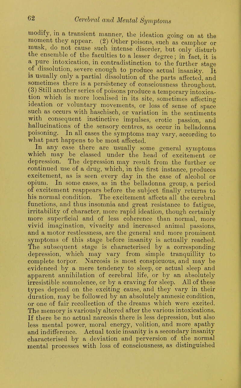 modify, m a transient manner, the ideation going on at the moment they appear. (2) Other poisons, such as camphor or musk, do not cause such intense disorder, but only disturb the ensemble of the faculties to a lesser degree; in fact, it is a pure intoxication, in contradistinction to the further stage of dissolution, severe enough to produce actual insanity. It IS usually only a partial dissolution of the parts affected, and sometimes there is a persistency of consciousness throughout. (3) Still another series of poisons produce a temporary intoxica- tion which is more localised in its site, sometimes affecting ideation or voluntary movements, or loss of sense of space such as occurs with haschisch, or variation in the sentiments with consequent instinctive impulses, erotic passion, and hallucinations of the sensory centres, as occur in belladonna poisoning. In all cases the symptoms may vary, according to what part happens to be most affected. In any case there are usually some general symptoms which may be classed under the head of excitement or depression. The depression may result from the further or continued use of a drug, which, in the tirst instance, produces excitement, as is seen every day in the case of alcohol or opium. In some cases, as in the belladonna group, a period of excitement reappears before the subject finally returns to his normal condition. The excitement affects all the cerebral functions, and thus insomnia and great resistance to fatigue, irritability of character, more rapid ideation, though certainly more superficial and of less coherence than normal, more vivid imagination, vivacity and increased animal passions, and a motor restlessness, are the general and more prominent symptoms of this stage before insanity is actually reached. The subsequent stage is characterised by a corresponding depression, which may vary from simple tranquillity to complete torpor. Narcosis is most conspicuous, and may be evidenced by a mere tendency to sleep, or actual sleep and apparent annihilation of cerebral life, or by an absolutely irresistible somnolence, or by a craving for sleep. All of these types depend on the exciting cause, and they vary in their duration, may be followed by an absolutely amnesic condition, or one of fair recollection of the dreams which were excited. The memory is variously altered after the various intoxications. If there be no actual narcosis there is less depression, but also less mental power, moral energy, volition, and more apathy and indifference. Actual toxic insanity is a secondary insanity characterised by a deviation and perversion of the normal mental processes with loss of consciousness, as distinguished