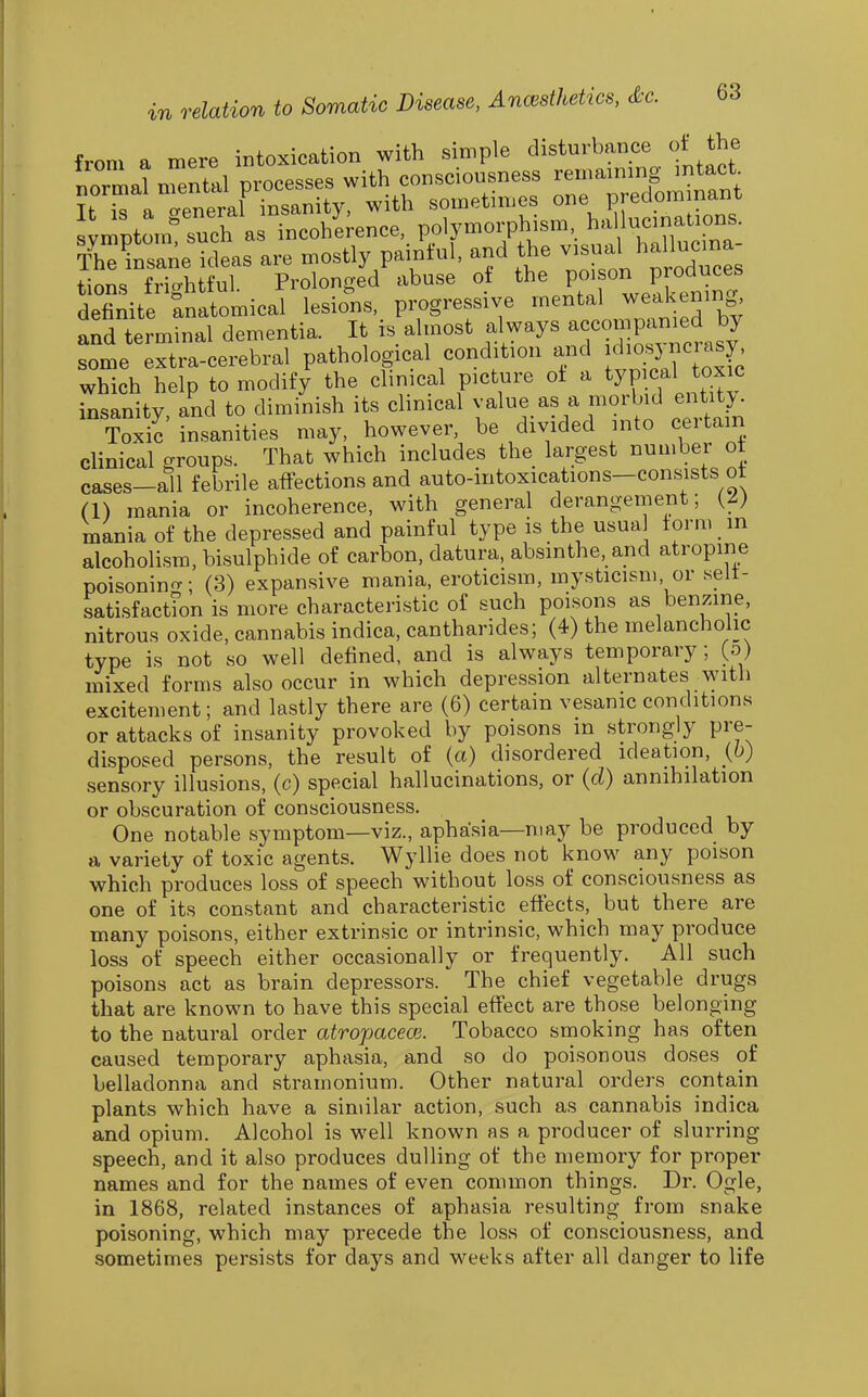 from a mere intoxication with simple disturbance of the normal nrtll processes with consciousness —^g^^^^, a aeneral insanity, with sometimes one predommauL stmnt«ch ar^ncoh;;ence, polymorphism, hallucinations. ZCne ideas are mostly painful, and the v-ual hallucma^ tions frightful. Prolonged abuse ot ^he po on p odu^^^^ definite anatomical lesions, progressive mental ^eil enm and terminal dementia. It is almost always accompanied by Lme extra-cerebral pathological condition and «crasy which help to modify the clinical picture ot a ^yp cal toxic insanity, and to diminish its chnical value as a morbid ei tity^ Toxic insanities may, however, be divided nto ceitam clinical groups. That which includes the largest number ot cases-all febrile affections and auto-intoxications-cons^sts ot (1) mania or incoherence, with general derangement; {L) mania of the depressed and painful type is the usual form in alcoholism, bisulphide of carbon, datura, absinthe, and atropine poisonino-; (3) expansive mania, eroticism, mysticism, or selt- satisfactfon is more characteristic of such poisons as benzine, nitrous oxide, cannabis indica, cantharides; (4) the melancholic type is not so well defined, and is always temporary; (o) mixed forms also occur in which depression alternates with excitement; and lastly there are (6) certain vesanic conditions or attacks of insanity provoked by poisons in strongly pre- disposed persons, the result of (a) disordered ideation, {b) sensory illusions, (c) special hallucinations, or (cZ) annihilation or obscuration of consciousness. One notable symptom—viz., aphasia—may be produced by a variety of toxic agents. Wyllie does not know any poison which produces loss of speech without loss of consciousness as one of its constant and characteristic effects, but there are many poisons, either extrinsic or intrinsic, which may produce loss of speech either occasionally or frequently. All such poisons act as brain depressors. The chief vegetable drugs that are known to have this special effect are those belonging to the natural order atrojmceoi. Tobacco smoking has often cau.sed temporary aphasia, and so do poisonous doses of belladonna and stramonium. Other natural orders contain plants which have a similar action, such as cannabis indica and opium. Alcohol is well known as a producer of slurring speech, and it also produces dulling of the memory for proper names and for the names of even common things. Dr. Ogle, in 1868, related instances of aphasia resulting from snake poisoning, which may precede the loss of consciousness, and sometimes persists for days and weeks after all danger to life