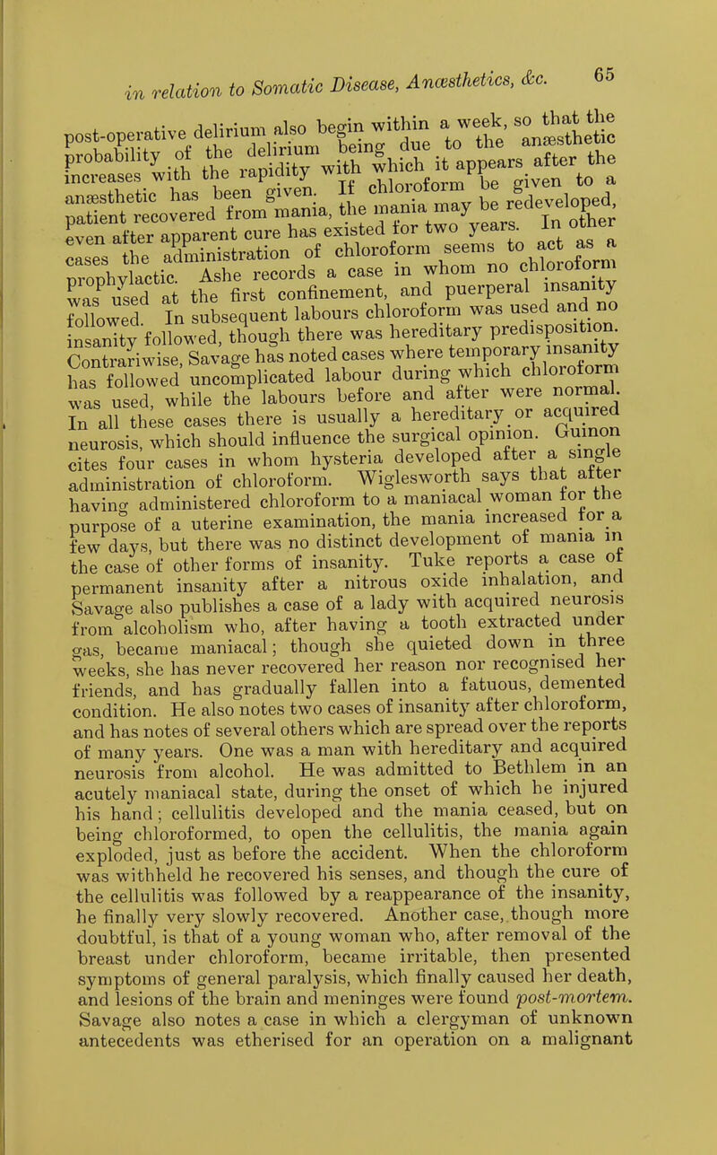 post-operative delirium also begin within a week ^l^^^^^}^ increases with the rapiciiiy wu. , , o i^en to a rattn'ttco e^ea'^K:n\ Llnifmay be rfdeveloped everatter apparent cure has existed for two years. In other : seslhT aXinistration of <=W«-f.o™ ---^^^tof^rn^ nronhvlactic Ashe records a case in whom no cnioroioru was uCd at the first confinement, and puerperal insanity folfowed In subsequent labours chloroform was used and no n anTty followed, though there was hereditary predisposition Corariwise, Savage has noted cases where temporary insanity h^s followed uncomplicated labour during which chloroform was used while the labours before and after were normal. Tn all these cases there is usually a hereditary, or acquired neurosis, which should influence the surgical opinion. Guinon cites four cases in whom hysteria developed after a single administration of chloroform. Wiglesworth says that after havino- administered chloroform to a maniacal woman tor the purpose of a uterine examination, the mania increased tor a few days, but there was no distinct development of mama in the case of other forms of insanity. Tuke reports a case ot permanent insanity after a nitrous oxide inhalation, and Savage also publishes a case of a lady with acquired neurosis from alcoholism who, after having a tooth extracted under gas, became maniacal; though she quieted down m three weeks she has never recovered her reason nor recognised her friends, and has gradually fallen into a fatuous, demented condition. He also notes two cases of insanity after chloroform, and has notes of several others which are spread over the reports of many years. One was a man with hereditary and acquired neurosis from alcohol. He was admitted to Bethlem in an acutely maniacal state, during the onset of which he injured his hand ; cellulitis developed and the mania ceased, but on being chloroformed, to open the cellulitis, the mania again exploded, just as before the accident. When the chloroform was withheld he recovered his senses, and though the cure of the cellulitis was followed by a reappearance of the insanity, he finally very slowly recovered. Another case,.though more doubtful, is that of a young woman who, after removal of the breast under chloroform, became irritable, then presented symptoms of general paralysis, which finally caused her death, and lesions of the brain and meninges were found post-mortem. Savage also notes a case in which a clergyman of unknown antecedents was etherised for an operation on a malignant