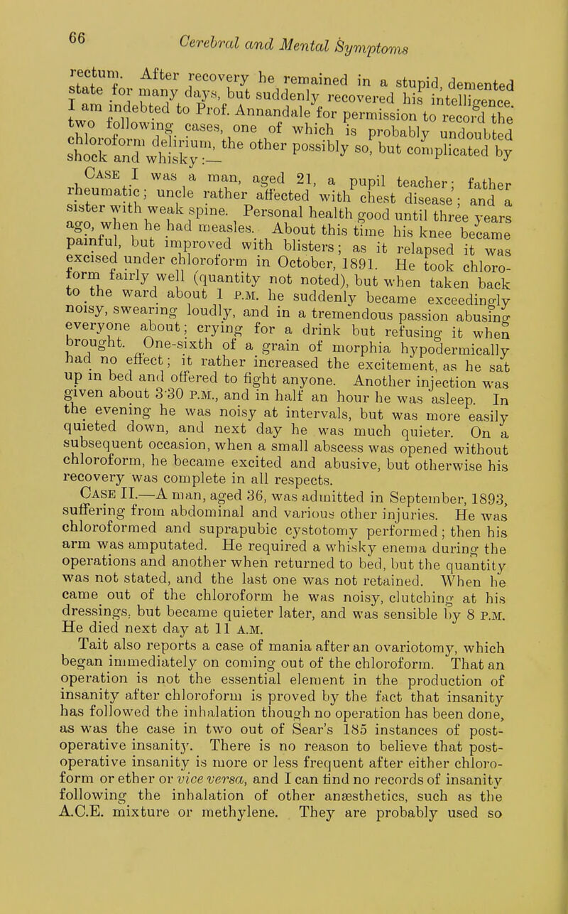 rectum. After recovery he remained in a stupid demented state for many days, but suddenly recovered his LeZence I am indebted to Prof. Annandale for permission to re K two toUowing cases, one of which is probably undoub ed '^''^''y -'^^ co^.plieated bV' Case I was a man, aged 21, a pupil teacher; father rheumatic; uncle rather affected witl/chest disease; and I sister with weak spine. Personal health good until thr^e years ago. when he had measles. About this time his knee became painful, but improved with blisters; as it relapsed it was excised under chloroform in October, 1891. He took chloro- form fairly well (quantity not noted), but when taken back to the ward about 1 p.m. he suddenly became exceedingly noisy, swearing loudly, and in a tremendous passion abusino- everyone about; crying for a drink but refusing it when brought. One-sixth of a grain of morphia hypodermically had no effect; it rather increased the excitement, as he sat up in bed and offered to fight anyone. Another injection was given about 3-30 p.m., and in half an hour he was asleep In the evening he was noisy at intervals, but was more easily quieted down, and next day he was much quieter. On a subsequent occasion, when a small abscess was opened without chloroform, he became excited and abusive, but otherwise his recovery was complete in all respects. Case II.—A man, aged 36, was admitted in September, 1893, suffering from abdominal and various other injuries. He was chloroformed and suprapubic cystotomy performed; then his arm was amputated. He required a whisky enema during the operations and another when returned to bed, but the quantity was not stated, and the last one was not retained. When he came_ out of the chloroform he was noisy, clutching at his dressings, but became quieter later, and was sensible by 8 p.m. He died next day at 11 a.m. Tait also reports a case of mania after an ovariotomy, which began immediately on coming out of the chloroform. That an operation is not the essential element in the production of insanity after chloroform is proved by the fact that insanity has followed the inhalation though no operation has been done, as was the case in two out of Sear's 185 instances of post- operative insanity. There is no reason to believe that post- operative insanity is more or less frequent after either chloro- form or ether or vice versa, and I can find no records of insanity following the inhalation of other anaesthetics, such as the A.C.E. mixture or methylene. They are probably used so