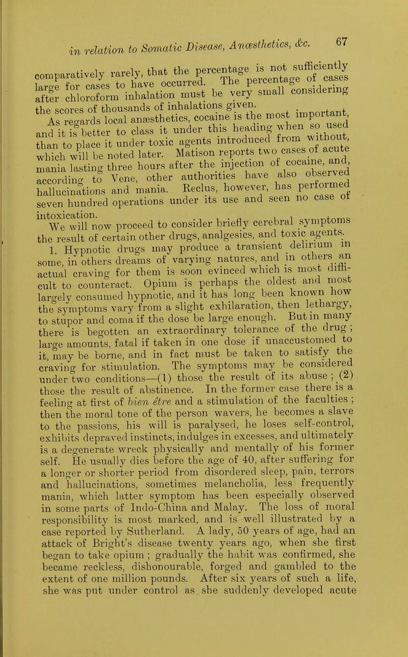 comparatively rarely, that the percentage i^^^ lorop +'nr pflses to have occurred. ine percemaj^e ^ . i^tlr chlrofo?m inhalation must be very small considermg the scores of thousands of inhalations given i,n^ortant As reoards local anaesthetics, cocaine is the most important, and it is be er to class it under this heading when so used tLn to placeTt under toxic agents introduced from without, whTch 1 be noted later. M^tison reports two cases ot acu e mania lasting three hours after the injection ot coeain > and according tS Vene, other authorities have also observed hallucinations and mania. Reclus, however, has per ormed seven hundred operations under its use and seen no case ot We'will now proceed to consider briefly cerebral symptoms the result of certain other drugs, analgesics, and toxic agents. 1 Hypnotic drugs may produce a transient delirium in some, in others dreams of varying natures, and m others an actual craving for them is soon evinced which is most dim- cult to counteract. Opium is perhaps the oldest and most laro-ely consumed hypnotic, and it has long been known iiow the^'symptoms vary from a slight exhilaration, then lethargy, to stupor and coma if the dose be large enough. But in many there is begotten an extraordinary tolerance of the drug ; large amounts, fatal if taken in one dose if unaccustomed to it, may be borne, and in fact must be taken to satisfy the craving for stimulation. The symptoms may be considered under two conditions—(1) those the result of its abuse ; (2) those the result of abstinence. In the former case there is a feeling at first of hien etre and a stimulation of the faculties ; then the moral tone of the person wavers, he becomes a slave to the passions, his will is paralysed, he loses self-control, exhibits depraved instincts, indulges in excesses, and ultimately is a degenerate wreck physically and mentally of his former self. He usually dies before the age of 40, after suffering for a longer or shorter period from disordered sleep, pain, terrors and hallucinations, sometimes melancholia, less frequently mania, which latter symptom has been especially observed in some parts of Indo-China and Malay. The loss of moral responsibility is most marked, and is well illustrated by a case reported by Sutherland. A lady, 50 years of age, had an attack of Bright's disease twenty years ago, when she first began to take opium ; gradually the habit was confirmed, she became reckless, dishonourable, forged and gambled to the extent of one million pounds. After six years of such a life, she was put under control as she suddenly developed acute