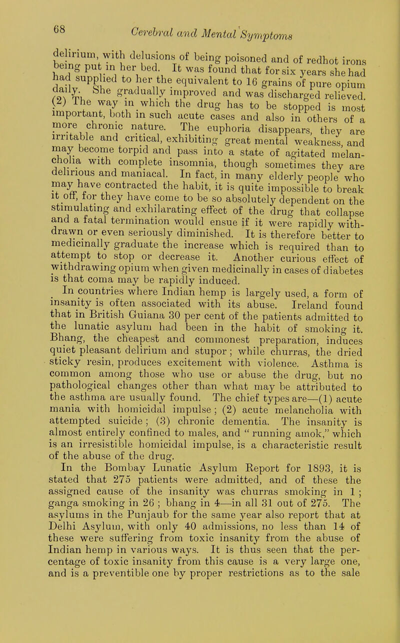 de inum with delusions oi being poisoned and of redhofc irons being pu in her bed. It was found that for six years she had had supplied to her the equivalent to 16 grains o^ pure o^ium .9gradually improved and was discharged relieved. (2) The way in which the drug has to be stopped is most important, both in such acute cases and also in others of a more chronic nature. The euphoria disappears, they are irritable and critical, exhibiting great mental weakness, and may become torpid and pass into a state of agitated melan- cholia with complete insomnia, though sometimes they are delirious and maniacal. In fact, in many elderly people who may have contracted the habit, it is quite impossible to break It ott, tor they have come to be so absolutely dependent on the stimulating and exhilarating effect of the drug that collapse and a fatal termination would ensue if it were rapidly with- drawn or even seriously diminished. It is therefore better to medicinally graduate the increase which is required than to attempt to stop or decrease it. Another curious effect of withdrawing opium when given medicinally in cases of diabetes is that coma may be rapidly induced. In pountries where Indian hemp is largely used, a form of insanity is often associated with its abuse. Ireland found that in British Guiana 30 per cent of the patients admitted to the lunatic asylum had been in the habit of smoking it. Bhang, the cheapest and commonest preparation, induces quiet pleasant delirium and stupor; while churras, the dried sticky resin, produces excitement with violence. Asthma is common among those who use or abuse the drug, but no pathological changes other than what may be attributed to the asthma are usually found. The chief types are—(1) acute mania with homicidal impulse; (2) acute melancholia with attempted suicide; (3) chronic dementia. The insanity is almost entirely confined to males, and  running amok, which is an irresistible homicidal impulse, is a characteristic result of the abuse of the drug. In the Bombay Lunatic Asylum Report for 1893, it is stated that 275 patients were admitted, and of these the assigned cause of the insanity was churras smoking in 1 ; ganga smoking in 26 ; bhang in 4—in all 31 out of 275. The asylums in the Punjaub for the same year also report that at Delhi Asylum, with only 40 admissions, no less than 14 of these were suffering from toxic insanity from the abuse of Indian hemp in various ways. It is thus seen that the per- centage of toxic insanity from this cause is a very large one, and is a preventible one by proper restrictions as to the sale