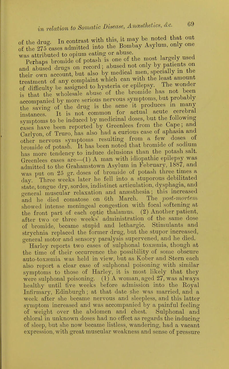 of the druo- In contrast with this, it may be noted that out of ^he 275ases admitted into the Bombay Asylum, only one was attributed to opium eating or abuse Perhaps bromide of potash is one of the most J'^i'gely usea and abuLd drugs on record; abused not only by patients on their own account, but also by medical men specially m the SnLt of any complaint which can with the leas amoun of difficulty be assigned to hysteria or epilepsy The wondei t that the wholesale abuse of the bromide has not been accompanied by more serious nervous symptoms, but probably the saving of the drug is the acne it produces in many instances. It is not common for actual acute cerebral symptoms to be induced by medicinal doses, but the following cases have been reported by Greenlees from the Cape; and Carlyon of Truro, has also had a curious case ot aphasia and other nervous symptoms resulting from a few doses ot bromide of potash. It has been noted that bromide ot sodium has more tendency to induce delusions than the potash salt. Greenlees cases are—(1) A man with idiopathic epilepsy was admitted to the Grahamstown Asylum in February, 1887, and was put on 25 gr. doses of bromide of potash three times a day. Three weeks later he fell into a stuporous debilitated state, tongue dry, sordes, indistinct articulation, dysphagia, and o-eneral muscular relaxation and anaesthesia; this increased Snd he died comatose on 6th March. The iwst-mortem showed intense meningeal congestion with focal softening at the front part of each optic thalamus. (2) Another patient, after two or three weeks' administration of the same dose of bromide, became stupid and lethargic. Stimulants and strychnia replaced the former drug, but the stupor increased, general motor and sensory paralysis supervened, and he died. Harley reports two cases of sulphonal toxaemia, though at the time of their occurrence the possibility of some obscure auto-toxsemia was held in view, but as Kober and Stern each also report a clear case of sulphonal poisoning with similar symptoms to those of Harley, it is most likely that they were sulphonal poisoning. (1) A woman, aged 27, was always healthy until five weeks before admission into the Royal Infirmary, Edinburgh; at that date she was married, and a week after she became nervous and sleepless, and this latter symptom increased and was accompanied by a painful feeling of weight over the abdomen and chest. Sulphonal and chloral in unknown doses had no effect as regards the inducing of sleep, but she now became listless, wandering, had a vacant expression, with great muscular weakness and sense of pressure