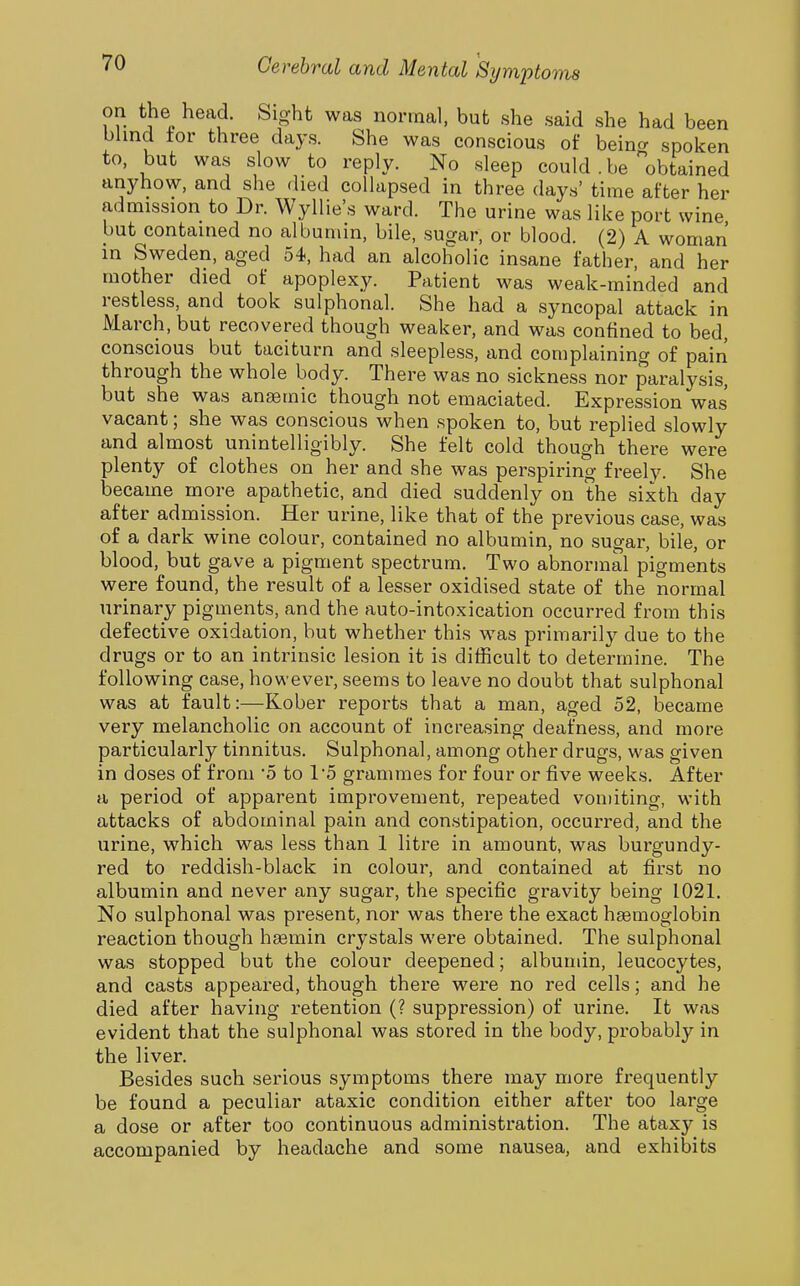 on the head. Sight was normal, but she said she had been blind tor three days. She was conscious of beincr spoken to, but was slow to reply. No sleep could . be obtained anyhow, and she died collapsed in three days' time after her admission to Dr. Wyllie's ward. The urine was like port wine but contained no albumin, bile, sugar, or blood. (2) A woman in Sweden, aged 54, had an alcoholic insane father, and her mother died of apoplexy. Patient was weak-minded and restless, and took sulphonal. She had a syncopal attack in March, but recovered though weaker, and was confined to bed, conscious but taciturn and sleepless, and complaining of pain through the whole body. There was no sickness nor paralysis, but she was anaemic though not emaciated. Expression was vacant; she was conscious when spoken to, but replied slowly and almost unintelligibly. She felt cold though there were plenty of clothes on her and she was perspiring freely. She became more apathetic, and died suddenly on the sixth day after admission. Her urine, like that of the previous case, was of a dark wine colour, contained no albumin, no sugar, bile, or blood, but gave a pigment spectrum. Two abnormal pigments were found, the result of a lesser oxidised state of the normal urinary pigments, and the auto-intoxication occurred from this defective oxidation, but whether this was primarily due to the drugs or to an intrinsic lesion it is difficult to determine. The following case, however, seems to leave no doubt that sulphonal was at fault:—Kober reports that a man, aged 52, became very melancholic on account of increasing deafness, and more particularly tinnitus. Sulphonal, among other drugs, was given in doses of from '5 to 15 grammes for four or five weeks. After a period of apparent improvement, repeated vomiting, with attacks of abdominal pain and constipation, occurred, and the urine, which was less than 1 litre in amount, was burgundy- red to reddish-black in colour, and contained at first no albumin and never any sugar, the specific gravity being 1021. No sulphonal was present, nor was there the exact heemoglobin reaction though h^min crystals were obtained. The sulphonal was stopped but the colour deepened; albuudn, leucocytes, and casts appeared, though there were no red cells; and he died after having retention (? suppression) of urine. It was evident that the sulphonal was stored in the body, probably in the liver. Besides such serious symptoms there may more frequently be found a peculiar ataxic condition either after too large a dose or after too continuous administration. The ataxy is accompanied by headache and some nausea, and exhibits